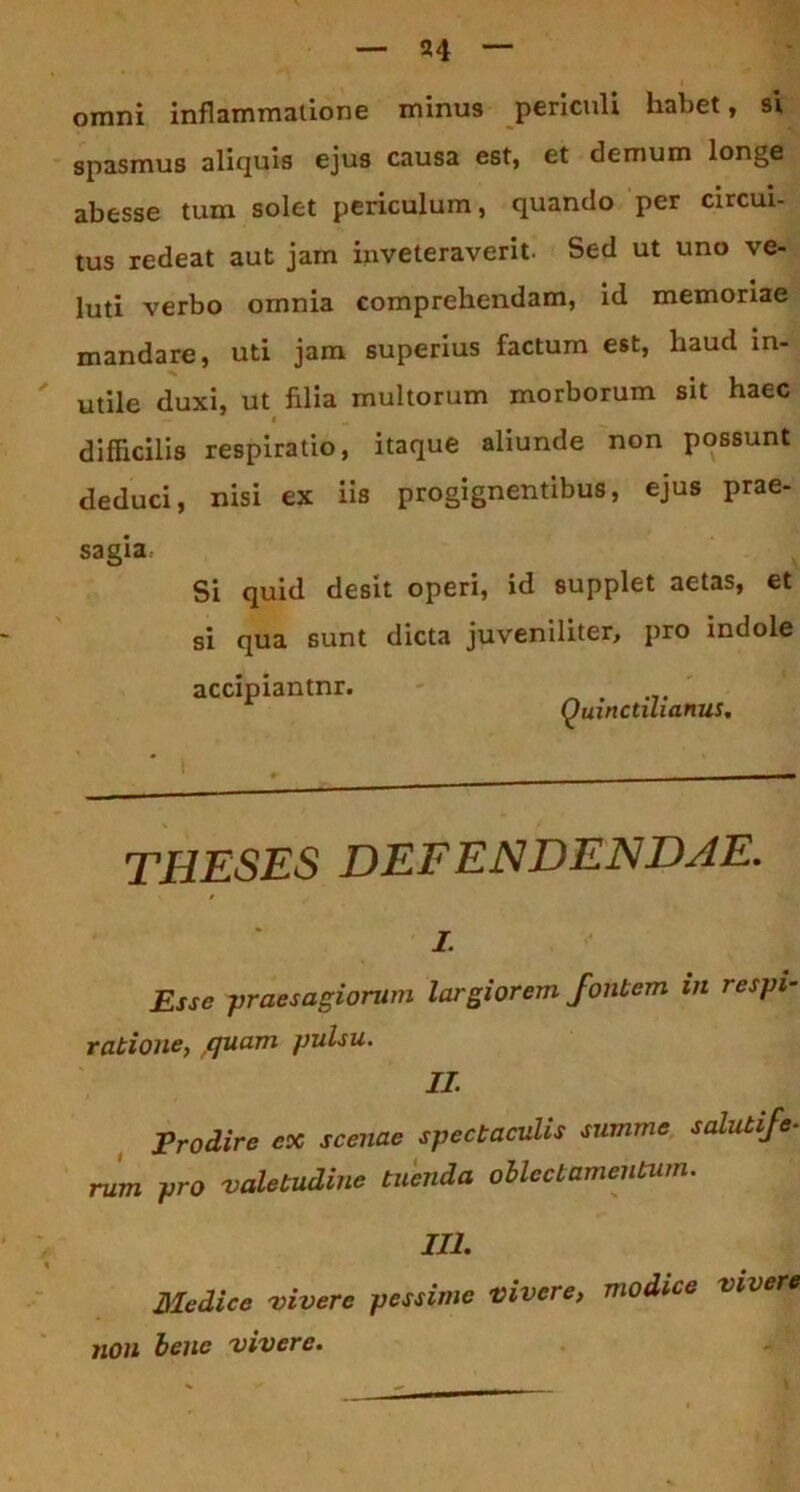 omni inflammatione minus periculi habet, si spasmus aliquis ejus causa est, et demum longe abesse tum solet periculum, quando per circui- tus redeat aut jam inveteraverit. Sed ut uno ve- luti verbo omnia comprehendam, id memoriae mandare, uti jam superius factum est, liaud in- utile duxi, ut filia multorum morborum sit haec difficilis respiratio, itaque aliunde non possunt deduci, nisi ex iis progignentibus, ejus prae- sagia Si quid desit operi, id supplet aetas, et si qua sunt dicta juveniliter, pro indole accipiantnr. - Quinctilianus. THESES DEFENDENDJE. i. Esse -praesagiorum largiorem fontem in respi- ratione, quam pulsu. II. Prodire ex scenae spectaculis summe salutife- rum pro valetudine tuenda oblectamentum. III. Medice vivere pessime vivere, modice vivere non bene vivere.