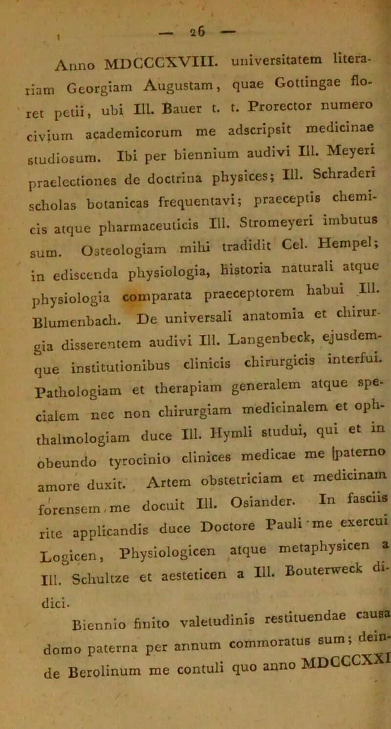 Anno MDCCCXVIII. universitatem litera- riam Georgiam Augustam, quae Gottingae flo- ret petii, ubi IU. Bauer t. t. Prorector numero civium academicorum me adscripsit medicinae studiosum. Ibi per biennium audivi Ili. Meyeri praelectiones de doctrina physices; IU. Schraderi scholas botanicas frequentavi; praeceptis chemi- cis atque pharmaceuticis 111. Stromeyeri imbutus sum. Osteologiam mihi tradidit Cei. Hempel; in ediscenda physiologia, historia naturali atque physiologia comparata praeceptorem habui IU. Blumenbach. De universali anatomia et chirur- gia disserentem audivi IU. Langenbeck, ejusdem- que institutionibus clinicis chirurgicis interfui. Pathologiam et therapiam generalem atque spe- cialem nec non chirurgiam medicinalem et oph- thalmologiam duce IU. Hymli studui, qui et in obeundo tyrocinio clinices medicae me Ipaterno amore duxit. Artem obstetriciam et medicinam forensem, me docuit IU. Osiander. In fasciis rite applicandis duce Doctore Pauli me exercui Logicen, Physiologicen atque metaphysicen a III. Schultze et aesteticen a IU. Bouterweck di- dici. Biennio finito valetudinis restituendae causa domo paterna per annum commoratus sum; dein- de Berolinum me contuli quo anno MDCCCXX