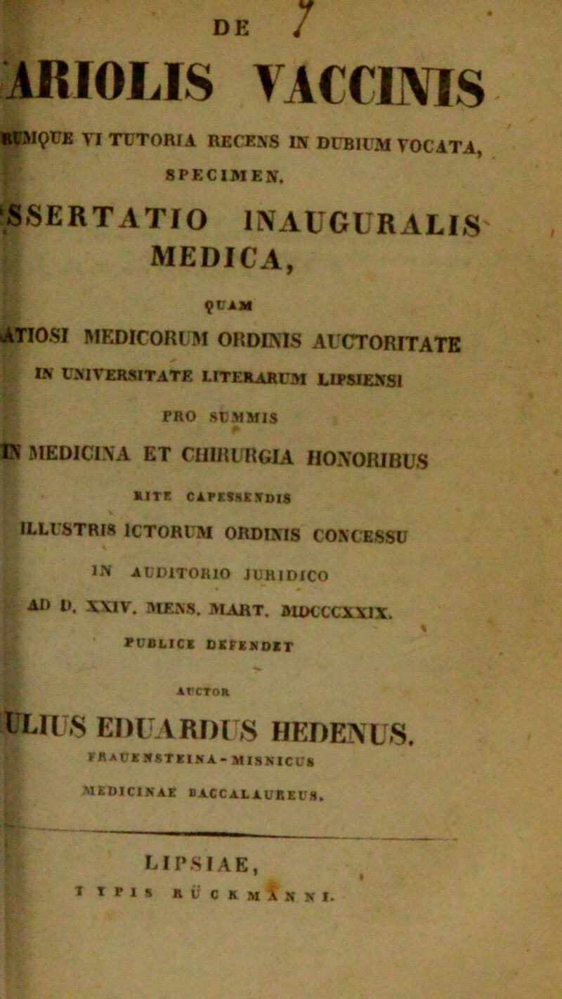 DE 7 iit 101, IS VACCINIS RCMQTJB TI TUTORIA RECENS IN DUBIUM VOCATA, SPECIMEN. SSERTATIO IN AUGURALIS MEDICA, 9CAM ATIOSI MEDICORUM ORDINIS AUCTORITATE IN UNIVERSITATE LITERARUM L IPSI EN SI PRO SUMMIS <► ts MEDICINA ET CHIRURGIA HONORIBUS RITE CAPESSE SUIS ILLUSTRIS ICTORUM ORDINIS CONCESSU IN AUDITORIO JURIDICO AD D, XXIV. MENS. MART. MDCCCXX1X. % PUBLICE DEFENDIT avctor DLIU.S EDUARDUS HEDENUS. FRaOKNSTEINA-MISNICUS MEDICINAE BACCALAUREUS. LIPSIAE, 1 I 1IPI8 » i: C K M i S X 1,