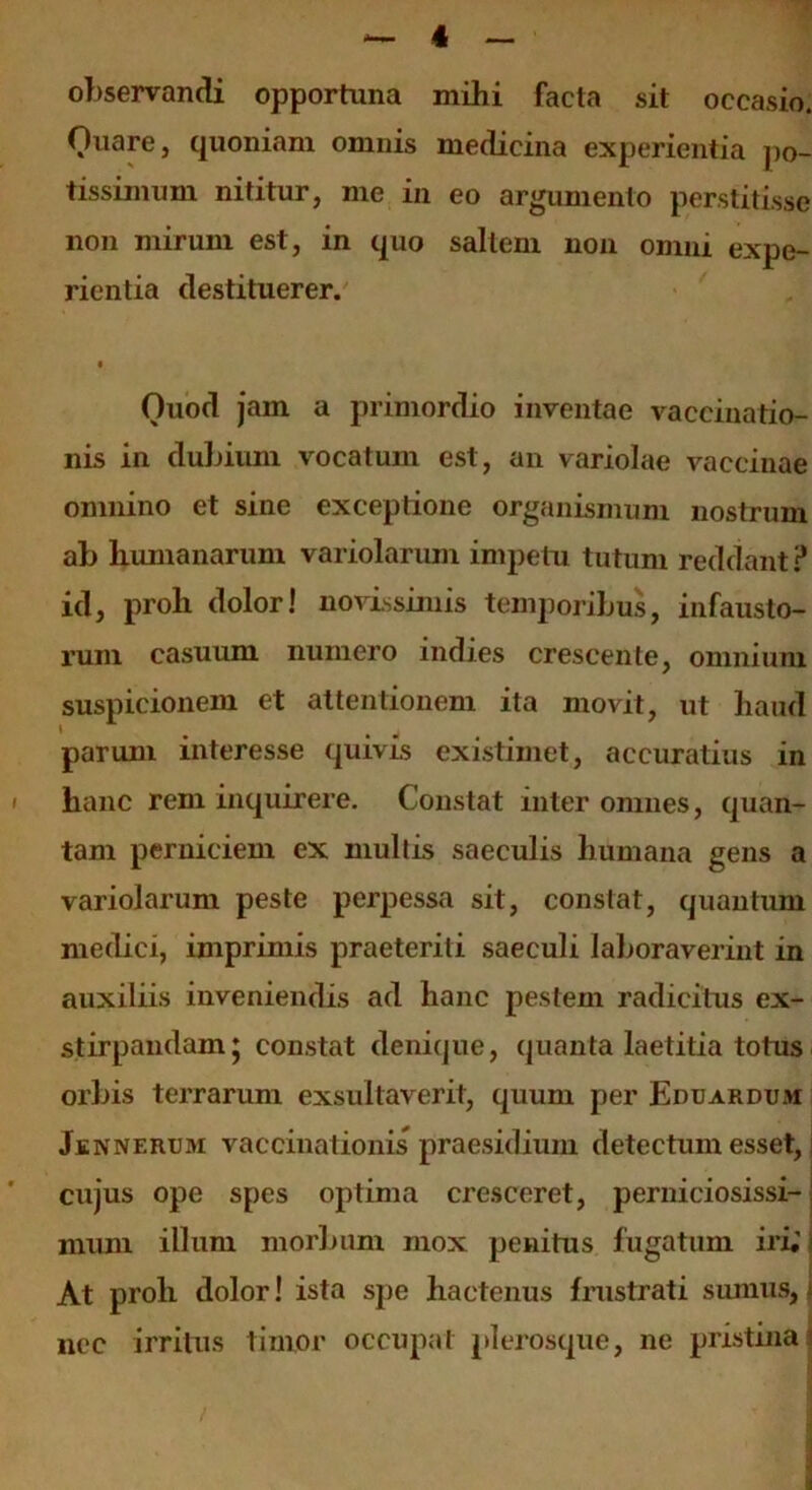 observandi opportuna mihi facta sit occasio. Ouare, quoniam omnis medicina experientia po- tissimum nititur, me in eo argumento perstitisse non mirum est, in quo saltem non omni expe- rientia destituerer. Ouod jam a primordio inventae vaccinatio- nis in dubium vocatum est, an variolae vaccinae omnino et sine exceptione organismum nostrum ab humanarum variolarum impetu tutum reddant ? id, proh dolor! novissimis temporibus, infausto- rum casuum numero indies crescente, omnium suspicionem et attentionem ita movit, ut haud parum interesse quivis existimet, accuratius in hanc rem inquirere. Constat inter omnes, quan- tam perniciem ex mullis saeculis humana gens a variolarum peste perpessa sit, constat, quantum medici, imprimis praeteriti saeculi laboraverint in auxiliis inveniendis ad hanc pestem radicitus ex- stirpandam j constat denique, quanta laetitia totus orbis terrarum exsultaverit, quum per Eduardum Jenneruiyi vaccinationis praesidium detectum esset, cujus ope spes optima cresceret, perniciosissi-: muni illum morbum mox penitus fugatum iri;; At proh dolor! ista spe hactenus frustrati sumus, J nec irritus timor occupat plerosque, ne pristina?