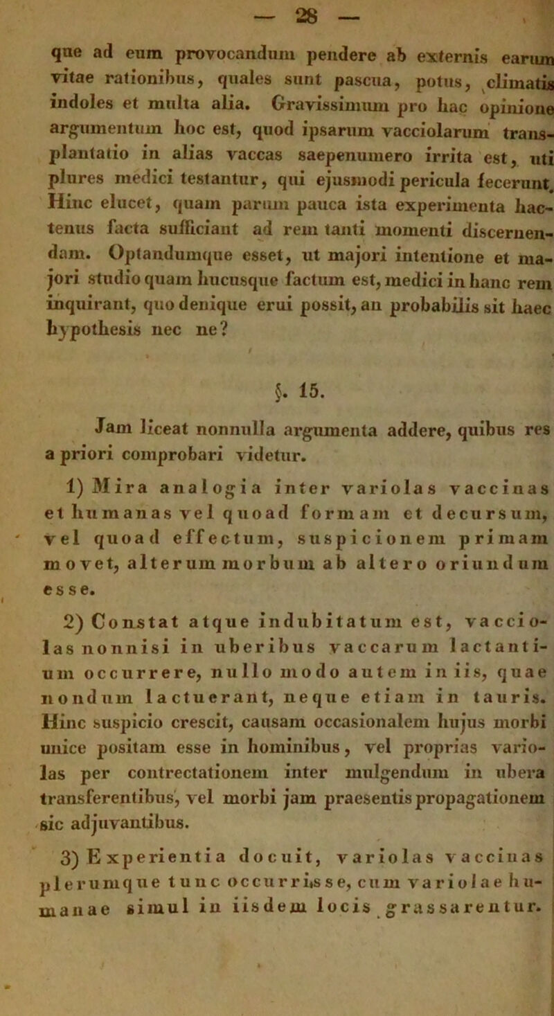 qne ad eum provocandum pendere ab externis earum vitae rationibus, quales sunt pascua, potus, climatis indoles et multa alia. Gravissimum pro hac opinione argumentum hoc est, quod ipsarum vacciolarum trans- plantatio in alias vaccas saepenumero irrita est, uti plures medici testantur, qui ejusmodi pericula fecerunt Hinc elucet, quam parum pauca ista experimenta hac- tenus facta sufficiant ad rem tanti momenti discernen- dam. Optandumque esset, ut majori intentione et ma- jori studio quam hucusque factum est, medici in hanc rem inquirant, quo denique erui possit, an probabilis sit haec liypothesis nec ne ? §. 15. Jam liceat nonnulla argumenta addere, quibus res a priori comprobari videtur. 1) Mira analogia inter variolas vaccinas et humanas vel quoad formam et decursum, vel quoad effectum, suspicionem primam movet, alterum morbum ab altero oriundum esse. 2) Constat atque indubitatum est, vaccio- las nonnisi in uberibus vaccarum lactanti- um occurrere, nullo modo autem in iis, quae nondum lactucrant, neque etiam in tauris. Hinc suspicio crescit, causam occasionalem hujus morbi unice positam esse in hominibus, vel proprias vario- las per contrectationem inter mulgendum in ubera transferentibus, vel morbi jam praesentis propagationem sic adjuvantibus. 3) E xperienti a docuit, variolas vaccinas plerumque tunc occurrisse, cum variolaehu- i manae simul in iisdem locis grassarentur.