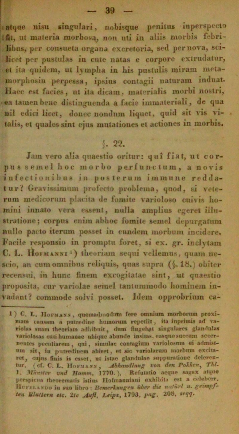 atque nisu singulari, nobisque penitus inperapeclo :fit, ut materia morbosg, non uti ia aliis morbis febri- libus, per consueta organa excretoria, sed per nova, sci- licet per pustulas in cute natas e corpore extrudatur, et ita quidem, ut l\mpha in bis pustulis miram nieta- morpltosifl perpessa, ipsius contagii naturam induat- Haec est facies, ut ita dicam, materialis morbi nostri, «a tamen bene distinguenda a facie immateriali, de qua nil edici licet, donec nondum liquet, quid sit vis vi- talis, et quales sint ejus mutationes et actiones in morbis. §. 22. Jam vero alia quaestio oritur: qui fiat, ut cor- pus semel hoc morbo peri unctum, a novis infectionibus in posterum immnue redda- tur? Gravissimum profecto problema, quod, si vete- rum medicorum placita de fomite varioloso cuivis ho- mini innato vera essent, nulla amplius egeret illu- stratione; corpus enim abhoc fomite semel depurgatum nullo paeto iterum posset in eundem morbum incidere. Facile responsio in promptH foret, si ex. gr. inclytam C. L. IloFMissi1) theoriam sequi vellemus, quam ne- scio, an cum omnibus reliquis, quas supra (§. 18») obiter recensui, in hunc finem excogitatae sint, ut quaestio proposita, cur variolae semel tantummodo hominem in- vadant? commode solvi posset. Idem opprobrium ca- t ) C. L. 1I,)Fma> s , quemadmodum fer*» omnium morborum proxi- mam tantam n putredine humorum repetiit, ita inprimu ad va- riola» tuam theoriam adhibuit, dtim flugehpt singulares glandula* rariotosa* cuti humanae ubique abunde invitas, easqnesacrum secer- •MIM peculiarem, qni, simulae contagium Tarioiosnin ei admist- um sit , in putredinem abiret, et &>C variolarum morbum excita- ret, cupis tinis is esset, ut istae glandulae snppuratioue deleren- tur. ( cf. C. L. Hofmssx, Ahhandlnng von den Pokken, ThJ. J. Viintter imd Jlamm. 1770.). Refutatio aeque sagax atqii* perspicua theorematis istius Ilofosauniani exhibita est a releberr. Mcruuron iu suo iibro : llemerkungen uber die n.iturl u. getmpf- ten Ulalter n tlc. ite ^iuji, Ltipt, l7'J3, pag. 208. ,f11'