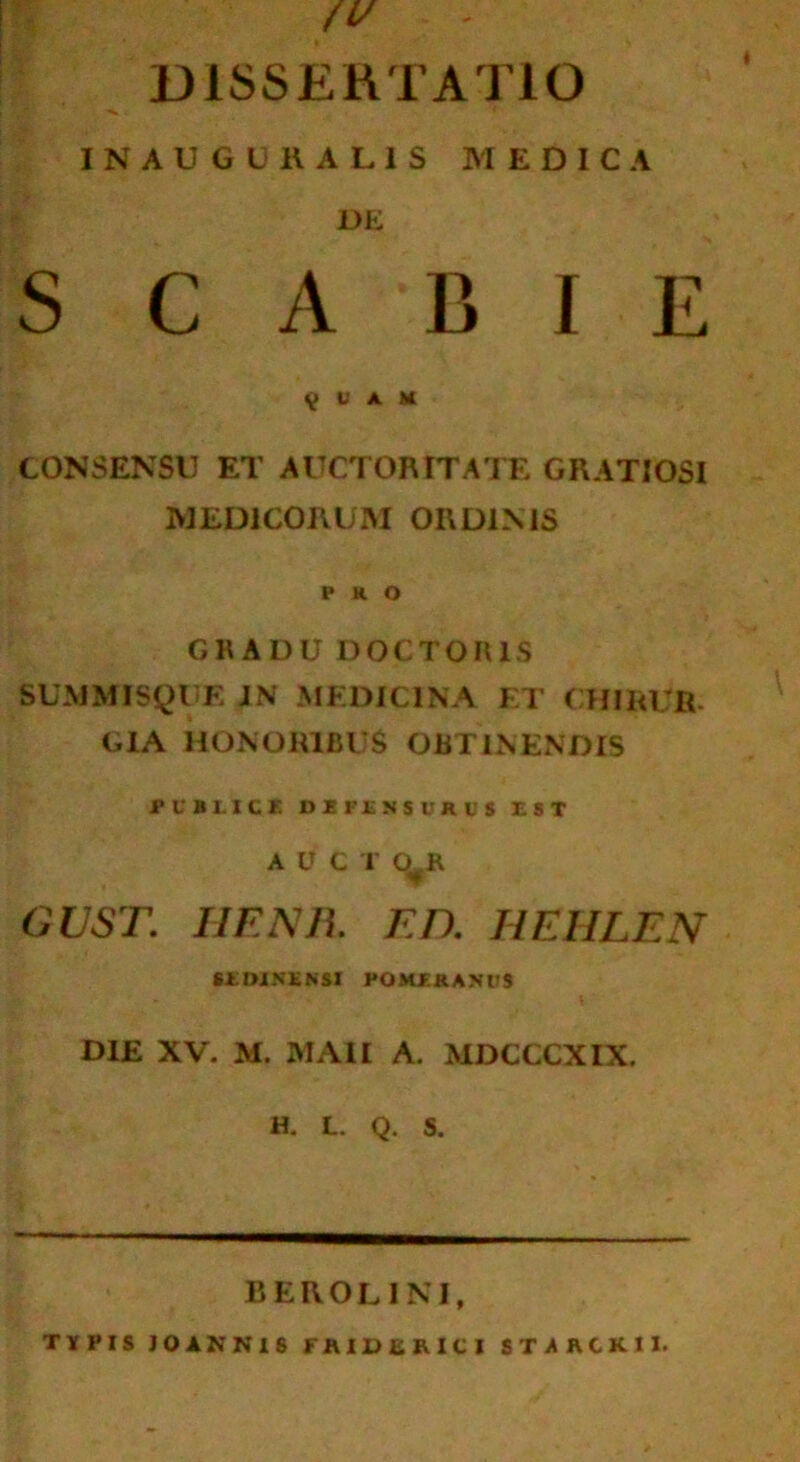 /V DISSERTATIO INAUGUKAL1S MEDICA DE S C A B I E 9 g a k CONSENSU ET AUCTORITATE GRATIOSI MEDICORUM ORDIMS PRO GRADU DOCTORIS SUMMISQUE JN MEDICINA ET CHIRUR CIA HONORIBUS OBTINENDIS PUBLICE DEFENSURUS EST A U C T O R GUST. IIFNJL ED. HEHLEN SLDINENSI POMERANUS DIE XV. M. MA1I A. MDCCCXIX. H. L. Q. S. BEROL1KI, TYPIS JOAKN1S FA1UERICI STARCKII.