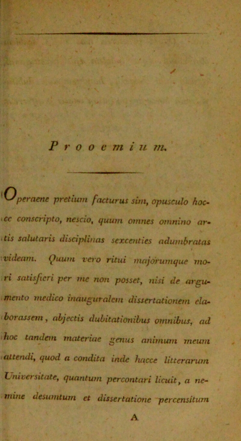 yJperaenc pretium facturus sim, opusculo hoc- >cc conscripto, nescio, i/uum omnes omnino ar- >tis salutaris disciplinas sexcenties adumbratas videam. (Juum vero ritui majorumque mo- ri satisfieri per me non posset, nisi de argu- mento medico inauguralcm dissertationem eia- boi assem , abjectis dubitationibus omnibus, ad hoc tandem materiae genus animum meum attendi, quod a condita inde hacce litterarum Tj nivet sit ate, quantum percontari licuit, a ne- mine desumtum et dissertatione percensitum A