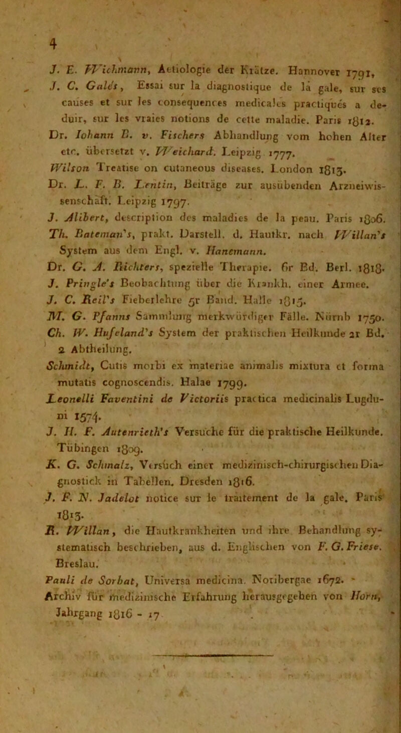 J. E. Wichmann, Aeliologie der Kiiitze. Hannover 1791, >/• C» Cules) Iissai sur Ia diagnostique de la gale* sur ses causes et sur les consequenres medicales practiques a de- duir, sur les viaies notioris de cc-tte nialadie. Paris r^u. Dr. Iohann E. v. Fitchers Abhandlung vom hohen Alter et<% iibersctzt v. J/T/eichard. Leipzig 1777. Wilton Treatise on cutaneous diseases. London 1815. Dr. JL. F. B. L.entin, Beitrage zur ausubendeu Arzneiwis- senschaft. Leipzig 1797. J. silibert, description des maladies de Ia peau. Paris 1806. Th. Rateman's, pralct. Darstell. d. Hautkr. nacli f/Villan's System aus dem Engl. v. Hanemann. Dr. G. J. Bichters, spezielle Thrrapie. f>r Ed. Berl. 1818' J. Priugle'j Beobachtung uber die Krankh. einer Armee. J. C. Reil's Fieberlehre £r Band. Halle lgi^. IVI. G. Pfantis Samnihmg nicrkv iirdiger Falle. Kiirnb 1750. Ch. IV. Hufeland's System der praktischen Heilkimde ar Bd. 2 Abtheilung. Schmidt, Cutis moxbi ex materiae animalis mixtura ct forma mutatis cognoscendis. Halae 1799. Leonelli Faventini de Victoriis practica medicinalis Lugdu- ni 1574. J. II. F. j4utenrinh's Versuche fur die praktisclie Heilkunde. Tiibingen 1809. K. G. Schmalz, VirsUch einer medizinisch-chirurgischen Dia- gnostick in Tabellen. Drcsden 1816. J. F. N. Jadelot notice sur le lraiteinent de la gale. Paris t8»3- R. tVillan, d ic Hautkrankheiten und ihre Behandlung sy- stematisch besrhrieben, aus d. Englisclien von F. G. Fries#. $ Breslau. * Pauli de Sorbat, Universa medicina. Tvonbergae 1672. * Archiv fur medizinische Erfahrung lierausgfgeben von Horti, Jahrgang 1816 - 17 ' .