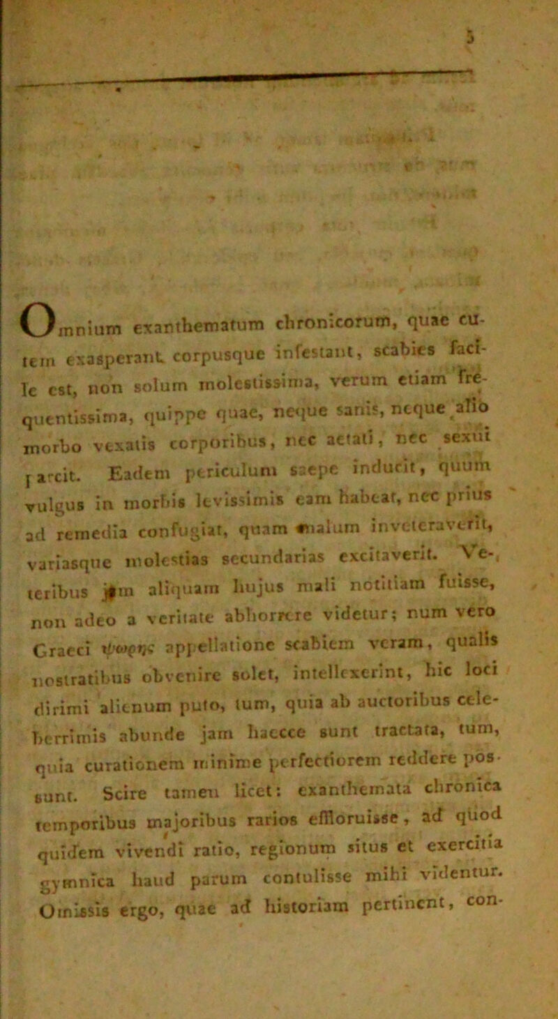 o mnium exanthematum chronicorum, quae cu- tem exasperant corpusque infestant, scabies faci- le est, non solum molestissima, verum etiam fre- quentissima, quippe quae, neque sanis, neque .alio inorbo vexatis corporibus, nec aetati, nec sexui j arcit. Eadem periculum saepe indunt, quum vulgus in morbis levissimis eam habeat, nec prius ad remedia confugiat, quam «nalum inveteraverit, variasque molestias secundarias excitaverit. \ e-, teribus jfm aliquam hujus mali notitiam fuisse, non adeo a veritate abhorrere videtur; num vero Graeci ti'<w appellatione scabiem veram, qualis nostratibus obvenire solet, intellexerint, hic loci dirimi alienum puto, tum, quia ab auctoribus cele- berrimis abunde jam Iiatcce sunt tractata, tum, quia curationem minime perfectiorem reddere pos- sunt. Scire tamen licet: exanthemata chronica temporibus majoribus rarios effloruisse, ad quod quidem vivendi ratio, regionum situs et exercitia gymnica haud parum contulisse mihi videntur. Omissis ergo, quae ad historiam pertinent, con-