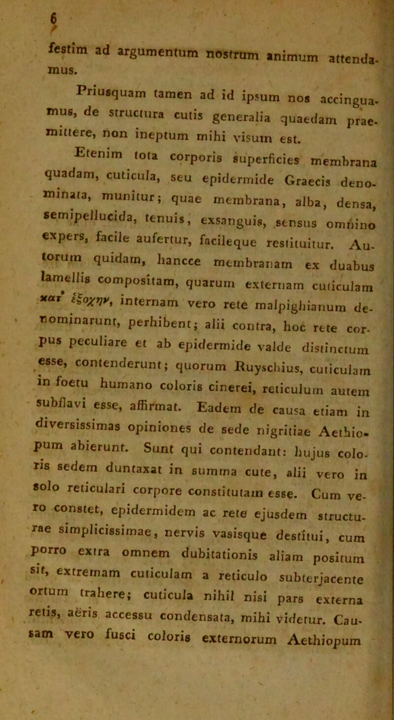 f festim ad argumentum nostrum animum attenda- mus. Priusquam tamen ad id ipsum noj accingua- mua, de structura cutis generalia quaedam prae- mittere, non ineptum mihi visum est. Etenim tota corporis superficies membrana quadam, cuticula, seu epidermide Graecis deno- minata, munitur; quae membrana, alba, densa, semipeJiuctda, tenuis, exsanguis, sensus omnino expers, facile aufertur, facileque restituitur. Au- torum quidam, hancce membranam ex duabus lamellis compositam, quarum externam cuticulam *“r’ i$oXVy, internam vero rete malpighianurn de- nominarunt, perhibent; alii contra, hoc rete cor- pus peculiare et ab epidermide valde distinctum esse, contenderunt; quorum Ruyschius, cuticulam in foetu humano coloris cinerei, reticulum autem subflavi esse, affirmat. Eadem de causa etiam in diversissimas opiniones de sede nigritiae Aethio- pum abierunt. Sunt qui contendant: hujus colo- ris sedem duntaxat in summa cute, alii vero in solo reticulari corpore constitutam esse. Cum ve- ro constet, epidermidem ac rete ejusdem structu- rae simplicissimae, nervis vasisque destitui, cum porro extra omnem dubitationis aliam positum s»t, extremam cuticulam a reticulo subterjacente orturn trahere; cuticula nihil nisi pars externa retis, aeris accessu condensata, mihi videtur. Cau- sam vero iusci coloris externorum Aethiopum