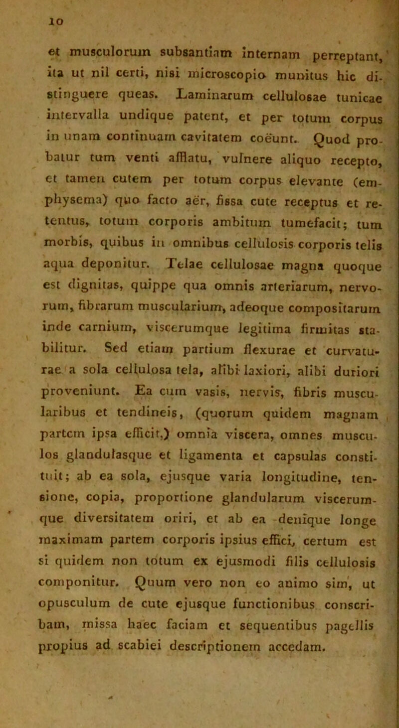 IO et musculorum subsantiam internam perreptant, ita ut nil certi, nisi microscopia munitus hic di- stinguere queas. Laminarum cellulosae tunicae intervalla undique patent, et per totum corpus in unam continuam cavitatem coeunt. Quod pro- batur tum venti afflatu, vulnere aliquo recepto, ct tamen cutem per totum corpus elevante (em- physema) quo facto aer, fissa cute receptus et re- tentus, totum corporis ambitum tumefacit; tum morbis, quibus in omnibus cellulosis corporis telis aqua deponitur. Xelae cellulosae magna quoque est dignitas, quippe qua omnis arteriarum, nervo- rum, fibrarum muscularium, adeoque compositarum inde carnium, viscerumque legitima firmitas sta- bilitur. Sed etiam partium flexurae et curvatu- rae a sola cellulosa tela, aTibi laxiori, alibi duriori proveniunt. Ea cum vasis, nervis, fibris muscu- laribus et tendineis, (quorum quidem magnam partem ipsa efficit,) omnia viscera, omnes muscu- los glandulasque et ligamenta et capsulas consti- tuit; ab ea sola, ejusque varia longitudine, ten- sione, copia, proportione glandularum viscerum- que diversitatem oriri, et ab ea denique longe maximam partem corporis ipsius effici, certum est si quidem non totum ex ejusmodi filis cellulosis componitur. Quum vero non eo animo sim, ut opusculum de cute ejusque functionibus conscri- bam, missa haec faciam et sequentibus pagellis propius ad scabiei descriptionem accedam.