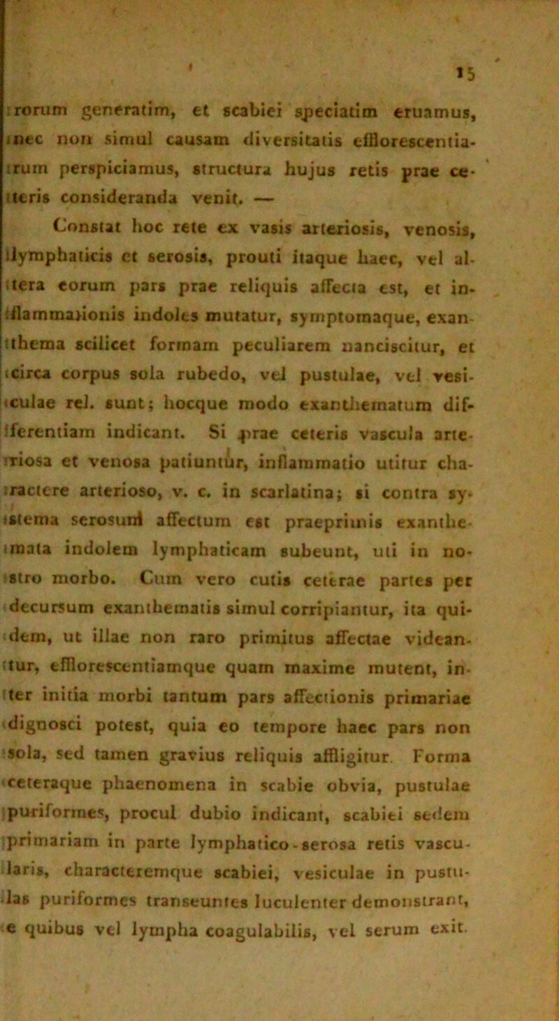 rorum generntim, et scabiei speciatior eruamus, nue non simul causam diversitatis efflorescent ia- ;rum perspiciamus, structura hujus retis prae ce- teris consideranda venit. — Constat hoc rete ex vasis arteriosis, venosis, llymphaiicis ct serosis, prouti itaque haec, vel al- stera eorum pars prae reliquis affecta est, et in- rflammajionis indoles mutatur, syrnptomaque, exan- tthema scilicet formam peculiarem nanciscitur, et icirca corpus sola rubedo, vel pustulae, vel vesi- culae rei. sunt; hocque modo exanthematum dif- iferentiam indicant. Si f>rae ceteris vascula arte- riosa et venosa patiuntur, inflammatio utitur cha- ractere arterioso, v. c. in scarlatina; si contra sy- i sterna scrosunt affectum est praepriuiis exanthe «mata indolem lymphaticam subeunt, uti in no- stro morbo. Cum vero cutis ceterae partes per decursum exanthematis simul corripiantur, ita qui- dem, ut illae non raro primitus affectae videan- ttur, tfllorescentiamque quam tnaxime mutent, in- iter initia morbi tantum pars affectionis primariae dignosci potest, quia eo tempore haec pars non sola, sed tamen gravius reliquis affligitur Forma ceteraque phaenomena in scabie obvia, pustulae puriformes, procul dubio indicant, scabiei sedem primariam in parte lymphatico-serosa retis vascu- laris, characttremque scabiei, vesiculae in pustu- las puriformes transeuntes luculenter demonstrant, e quibus vel lympha coagulabitis, vel serum exit.