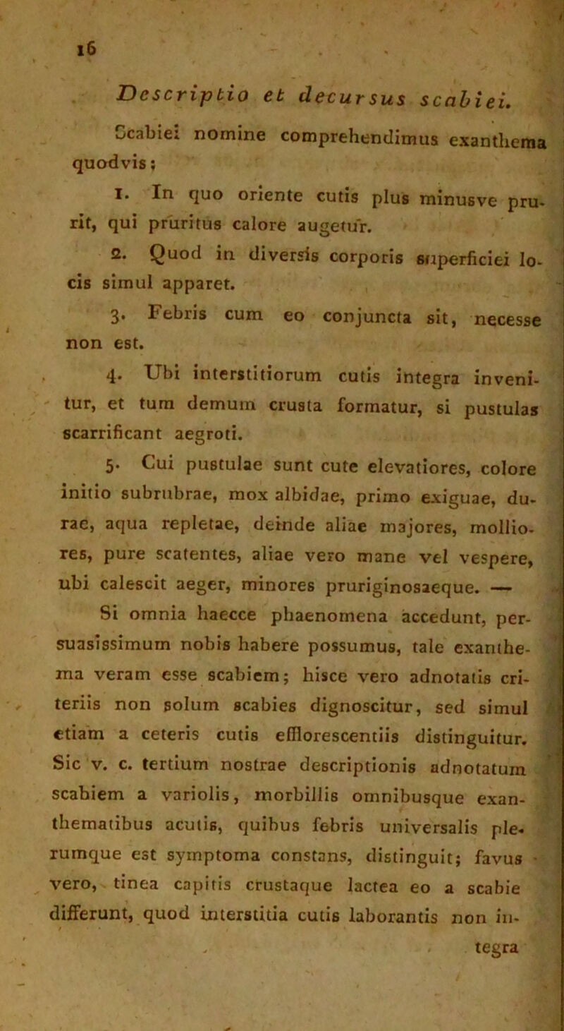 Descriptio et decursus scabiei. scabie* nomine comprehendimus exanthema quodvis; I. In quo oriente cutis plus minusve pru- rit, qui pruritus calore augetur. S. Quod iu diversis corporis superficiei lo- cis simul apparet. 3* 1'ebris cum eo conjuncta sit, necesse non est. 4. Ubi interstitiorum cutis integra inveni- tur, et tum demum crusta formatur, si pustulas scarrificant aegroti. 5. Cui pustulae sunt cute elevatiores, colore initio subrubrae, mox albidae, primo exiguae, du- rae, aqua repletae, deinde aliae majores, mollio- res, pure scatentes, aliae vero mane vel vespere, ubi calescit aeger, minores pruriginosaeque. — Si omnia haecce phaenomena accedunt, per- suasissimum nobis habere possumus, tale exanthe- ma veram esse scabiem; hisce vero adnotatis cri- teriis non solum scabies dignoscitur, sed simul etiam a ceteris cutis efflorescendis distinguitur. Sic v. c. tertium nostrae descriptionis adnotatuxn scabiem a variolis, morbillis ornnibusque exan- thematibus acutis, quibus febris universalis ple- rumque est symptoma constans, distinguit; favus vero, tinea capitis crustaque lactea eo a scabie differunt, quod interstitia cutis laborantis non in- tegra