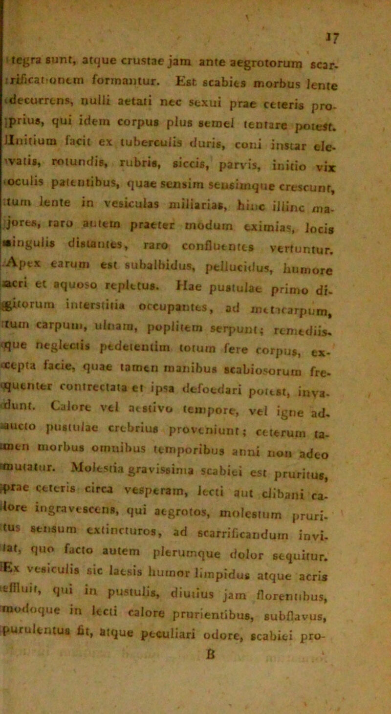 J7 1 tegra sunt, atque crustae jam ante aegrotorum scar- irificatiqntm formantur. Est scabits morbus lente decurrens, nulli aetati nec sexui prae ceteris pro- jprius, qui idem corpus plus semel tentare potest. Unitium facit ex tuberculis duris, coni instar ele- gatis, rotundis, rubris, siccis, parvis, initio vix oculis patentibus, quae sensim seusimque crescunt, ;turn lente in vesiculas miliarias, hinc illinc ma- jores, raro autem praeter modum eximias, locis «ingulis distantes, raro confluentes vertuntur. [ Apex earum est subalbidus, pellucidus, humore acri et aquoso repletus. Hae pustulae primo di. igitorum interstitia occupantes, ad metacarpum, :tuin carpuui, ulnam, poplitem serpunt; remediis. tjue neglectis pedetentim totum fere corpus, ex- vcepta facie, quae tamen manibus scabiosorum fre- quenter contrectata et ipsa defoedari potest, inva- dunt. Calore vel aestivo tempore, vel igne ad. ^ucto pustulae crebrius proveniunt; ceterum ta- imcn morbus omnibus temporibus anni noti adeo «nutatur. Molestia gravissima scabiei est pruritus, *>rae ceteris circa vesperam, iecti aut clibani ca' Uore ingravescens, qui aegrotos, molestum pruri- tus sensum extincturos, ad srarrificandum invi- tat, quo facto autem plerumque dolor sequitur. HEx vesiculis sic laesis humor limpidus atque acris ifcllltiif, qui in pustulis, diutius jam florentibus, «ttotloque m lecti calore prurientibus, subflavus, purulentus fit, atque peculiari odore, scabiei pro- li