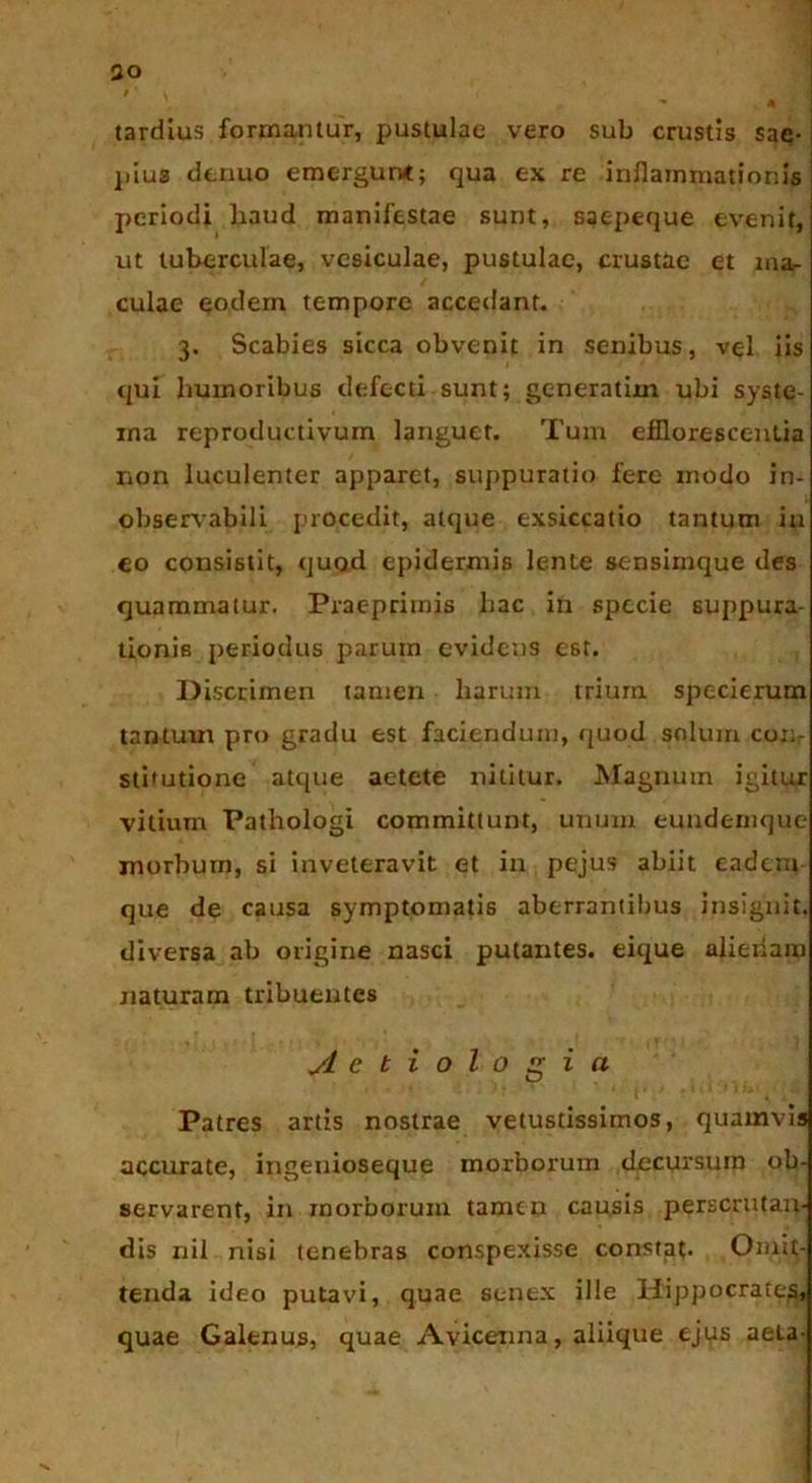 . ■’ • ao / ' V , * • tardius formantur, pustulae vero sub crustis sae- pius denuo emergunt; qua ex re inflammationis periodi haud manifestae sunt, saepeque evenit, ut tuberculae, vesiculae, pustulae, crustae et ina^ culae eodem tempore accedant. 3. Scabies sicca obvenit in senibus, vel iis qui humoribus defecti sunt; generatiin ubi syste- ma reproductivum languet. Tum efflorescentia non luculenter apparet, suppuratio fere modo in- observabili procedit, atque exsiccatio tantum in eo consistit, quod epidermis lente sensimque des quammatur. Prae primis hac in specie suppura- tionis periodus parum evidens est. Discrimen tamen harum trium specierum tantum pro gradu est faciendum, quod solum conr stitutione atque aetete nititur. Magnum igitur vilium Pathologi committunt, unum eundemque morbum, si inveteravit et in pejus abiit eadem que de causa symptomatis aberrantibus insignit, diversa ab origine nasci putantes, eique alienam naturam tribuentes Aetiologia Patres artis nostrae vetustissimos, quamvis accurate, ingenioseque morborum decursum ob- servarent, in morborum tamen causis perscrutan- dis nil nisi tenebras conspexisse constat. Omit- tenda ideo putavi, quae senex ille Hippocrates, quae Galenus, quae Avicenna, aliique ejus aela-