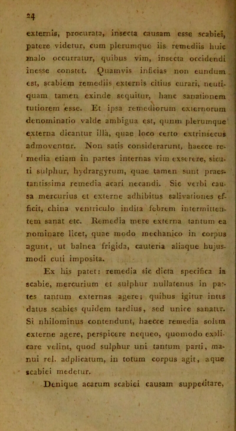 =4 externis, procurata, insecta causam esse scabiei, patere videtur, cum plerumque iis remediis huic malo occurratur, quibus vim, insecta occidendi inesse constet. Quamvis inficias non eundum est, scabiem remediis externis citius curari, neuti- quam tamen exinde sequitur, hanc sanationem tutiorem esse. Et ipsa remediorum externorum denominatio valde ambigua est, qnniti plerumque externa dicantur illa, quae loco certo extrinsecus admoventur. Non satis considerarunt, haecce re- media etiam in partes internas vim exserere, sicu- ti sulphur, hydrargyrum, quae tamen sunt praes- tantissima remedia acari necandi. Sic verbi cau- sa mercurius et externe adhibitus salivationes ef- ficit, china ventriculo indita febrem intermitten- tem sanat etc. Remedia mere externa tantum ea nominare licet, quae modo mechanico in corpus agunt, ut balnea frigida, cauteria aliaque hujus- modi cuti imposita. Ex his patet: remedia sic dicta specifica in scabie, mercurium et sulphur nullatenus in par- tes tantum externas agere; quibus igitur intis datus scabies quidem tardius, sed unire sanatir. Si nhilominus contendunt, haecce remedia solirn. externe agere, perspicere nequeo, quomodo expli- care velint, quod sulphur uni tantum parti, ma- nui rei. adplicatum, in totum corpus agit, aque scabiei medetur. Denique acarum scabiei causam suppedtare,