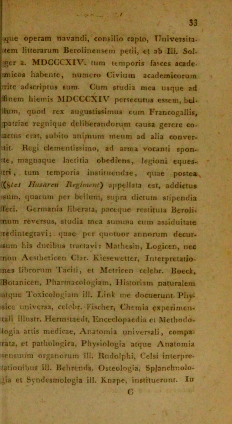 - • — ' / 33 que operam navandi, consilio capio, Universita- tem litterarum Berolinensem petii, ct ab 111. Sol- ger a. MDCCCXIV. tum temporis fa^ccs acade- ■micos hal>ente, numero Civium acaderoicoruin rrite adseriptus sum. Cum studia mea usque ad ffinem hiemis MDCCCXIV7 persecutus essem, bti- ilum, quod rex augustissimus cum Francogallis, ,p3triae regnique deliberandorum causa gerere co- actus erat, subito animum meum ad alia conver- tit. Regi dementi6simo, ad arma vocanti spon- te, magnaque laetitia obediens, legioni eques- tri , tum temporis instituendae, quae postea, {(tjter Hujarcti Regimcnt) appellata est, addictus sum, quacum per bellum, supra dictum stipendia feci. Germania liberata, paceque restituta Bcroli- num reversus, studia mea summa cum assiduitate redintegravi; quae ptr quotuor annorum decur- sum liis ducibus tractavi: Mathesin, Logicen, nec non Acsthcticen Clar. Kiesewettcr, Interpretatio- nes librorum Taciti, et Metricen celebr. Boecl. Botanicen, Pharmacologiam, Historiam naturalem atque Toxicologiarn ili. Link me docuerunt. Phy- sice universa, celohr. Fischer, Chemia experimen- tali illustr. Hermstaedt, Knctclopaedia ct Methodo- logia artis medicae, Anafomia universali, compa- rata, et pathologica, Physiologia atque Anatomia sensuum organorum ili. Rudolphi, Celsi interpre- tationibus ili. Behrends, Osteologia, Splanchnolo- gia et Syndesmologia ili. Knape, instituerunt. Iu C