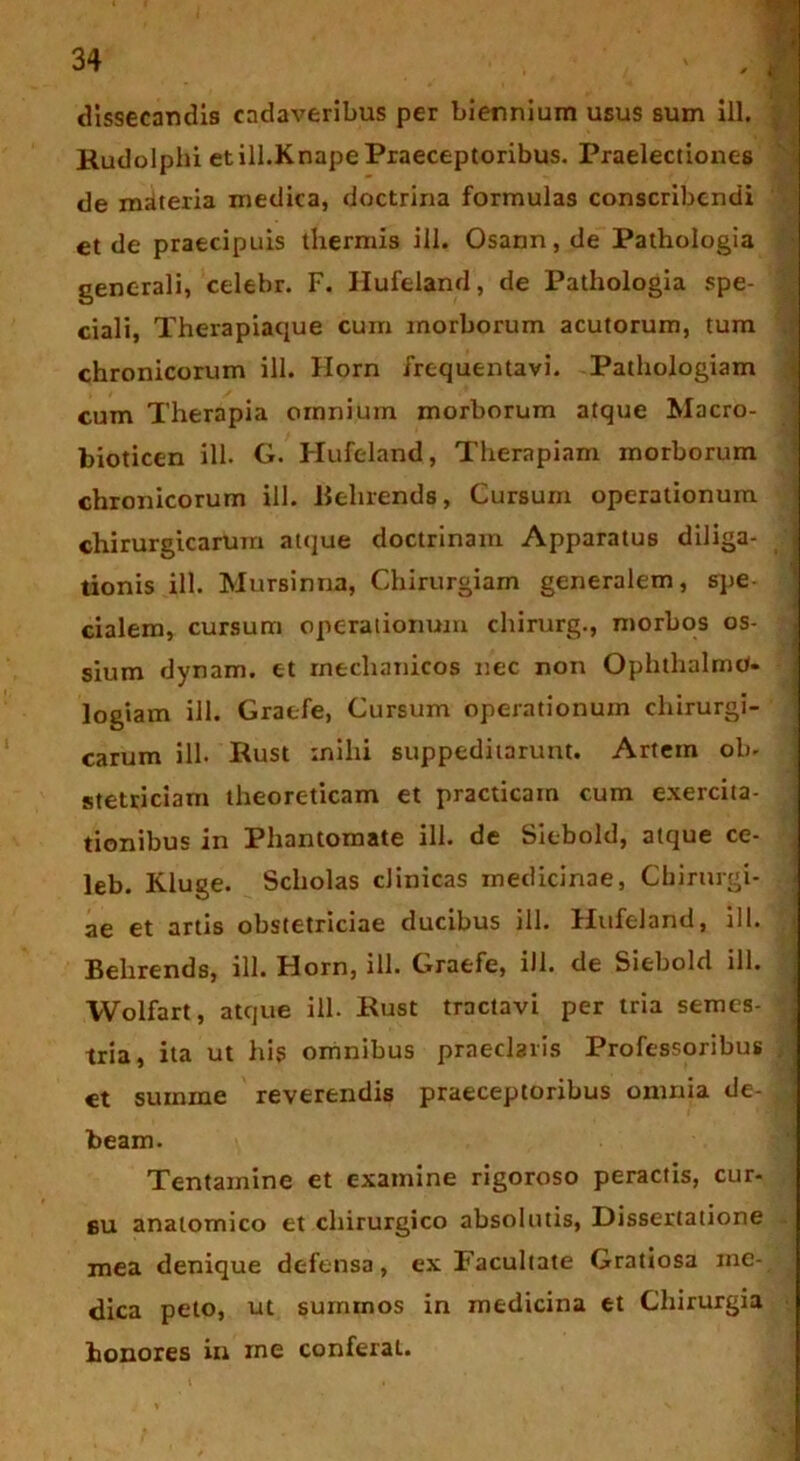 dissecandis cadaveribus per biennium usus sum ill. Rudolphi etill.Knape Praeceptoribus. Praelectiones de materia medica, doctrina formulas conscribendi et de praecipuis thermis ill. Osann, de Pathologia generali, celebr. F. Hufeland, de Pathologia spe- ciali, Therapiaque cum morborum acutorum, tum chronicorum ill. Horn frequentavi. Pathologiam cum Therapia omnium morborum atque Macro- bioticen ill. G. Hufeland, Therapiam morborum chronicorum ill. Beluends, Cursum operationum chirurgicarum atque doctrinam Apparatus diliga- tionis ill. Mursinna, Chirurgiam generalem, spe cialem, cursum operationum chirurg., morbos os- sium dynam. et mechanicos nec non Ophthalmo- logiam ill. Graefe, Cursum operationum chirurgi- carum ill. Rust mihi suppeditarunt. Artem ob- stetriciam theoreticam et practicam cum exercita- tionibus in Phantomate ill. de Siebold, atque ce- leb. Kluge. Scholas clinicas medicinae, Chirurgi- ae et artis obstetriciae ducibus ill. Hufeland, ill. Belirends, ill. Horn, ill. Graefe, ill. de Siebold ill. Wolfart, atque ill. Rust tractavi per tria semes- tria, ita ut hig omnibus praeclaris Professoribus > et summe reverendis praeceptoribus omnia de- £ beam. Tentamine et examine rigoroso peractis, cur- su anatomico et chirurgico absolutis, Dissertatione mea denique defensa, ex Facultate Gratiosa me- dica peto, ut $ummos in medicina et Chirurgia honores in me conferat.