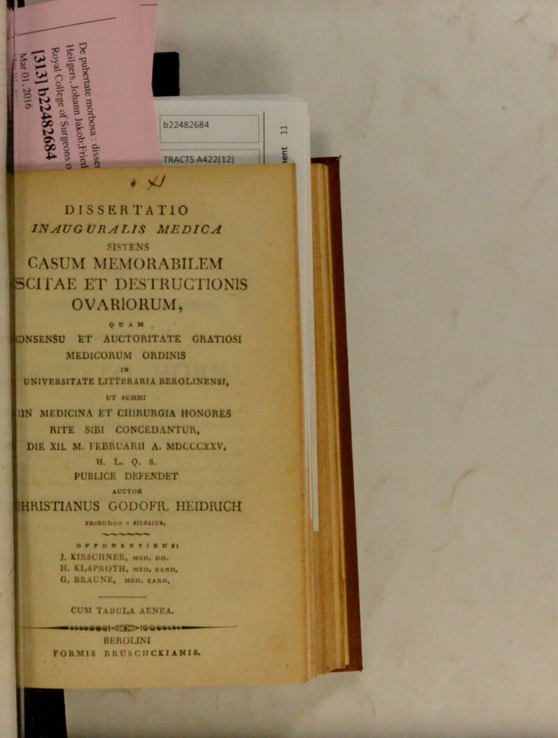n r— 7= % 9 %rM\ 2 ^ stl ^ ^ -i ^ a» QC c/5 -•> —I 5 ? S S QO o o- •• Ti 9-. 3 % & O o. 2 b22482684 TRACTS A422(12) A v7 DISSERTATIO INAVGVRALIS MEDICA SISTENS CASUM MEMORABILEM ICITAE ET DESTRUCTIONIS OVARIORUM* Q tJ A X >N5EN$U ET AUCTORITATE GRATIOSI MEDICORUM ORDINIS i» UNIVERSITATE LITTERARIA BEROLINENSI, UT SUMMI jllN medicina et chirurgia honores RITE SIBI CONCEDANTUR, DIE XIL M. FEBRUARII A. MDCCCXXV* H. L. Q. S. PUBLICE DEFENDET auctor •HRISTIANUS GODOFR. HEIDRICH nuiimoo • fUEsiuit OPPONENTIBUS: J. KIKSCHNER, med. dd. II. KLAPKOTH, meo* cATiD. G. BRAUNE, Mtn. cano. CUM TABULA AENEA. BEROLINI FORMIS RRUSCJICKIANIS.