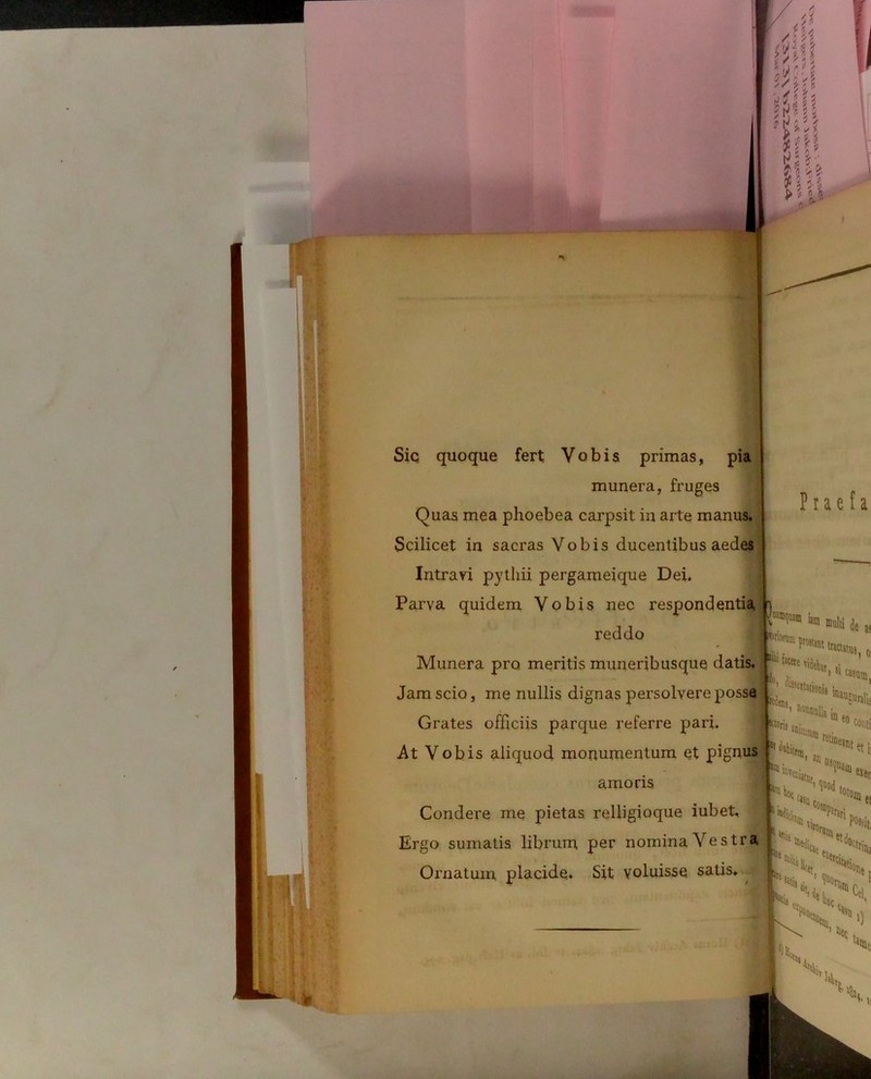 * Siq quoque fert Vobis primas, pia munera, fruges Quas mea phoebea carpsit in arte manus. Scilicet in sacras Vobis ducentibus aedes Intrayi pytliii pergameique Dei. Parva quidem Vobis nec respondentia reddo Munera pro meritis muneribusque datis. Jam scio, me nullis dignas persolvere posse Grates officiis parque referre pari. At Vobis aliquod monumentum et pignus amoris Condere me pietas relligioque iubet. Ergo sumatis librum per nomina Vestra Ornatum placide. Sit voluisse satis. P r a e f a 2  »«M Je )! disse«ationi« * 1oWidI!j lnau§urali= ® eo cor,ti lt*S„ '««i «en 'JUi ei ^Svi(l *,■ M.