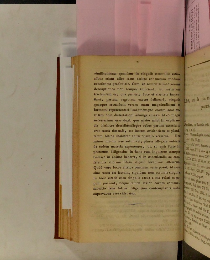 similitudinem qnandam In singulis nonnullis ratio- nibus etiam alios casus ascitae consuetum modum excedentes praebuisse. Cum et accuratissimae rerum descriptiones non semper sufficiant, ut materiam tractandam ea, qua par est, luce et claritate imper- partem aegrotam exacte delineari, singula quaeque secundum veram suam magnitudinem et formam repraesentari imaginemque eorum aere ex- cusam huic dissertationi adiungi curavi. Id eo magis necessarium esse duxi, quo maior mihi in explican- dis distincte describendisque rebus parum exercitato erat causa timendi, ne iustam evidentiam et plani- tatem lector desideret et in obscuro versetur» Nec minus meum esse autumavi, plures allegare autores de eadem materia exponentes, ut, si quis forte in posterum diligentius in hanc rem inquirere eamque tractare in animo haberet, ei in consulendis ac con- ferendis aliorum libris aliquid levaminis afferrem. Quod vero locos citatos continua serie posui, id non sine causa est factum, siquidem non accurate singula in locis citatis cum singulis casus a me relati com- poni possunt, neque tamen levior eorum comme- moratio rem totam diligentius contemplanti mihi supervacua esse videbatur. ibri, I»kaC i, de (ornato foeta p»g.i2et& 'it w, limeum Regslii todeUti Mfii/i Booeti, kiiomii P im?***® Sio,”e,Tn IV. MU- 'I*11*»» xxvit WT1*1 “et. k e! **•» i». r** i»net K.i l0ai' XII v ... vJAo- et*.. % \ s < sS