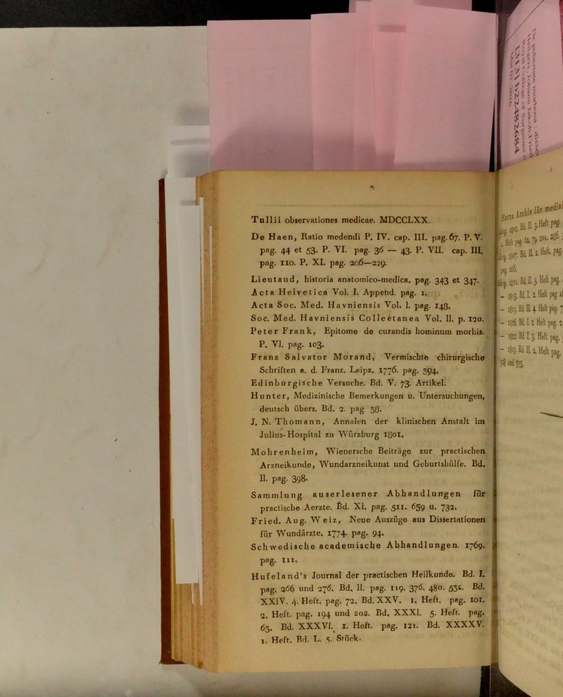 Tullii observationes medicae. MDCCLXX. De Haen, Ratio medendi P. IV. cap. III. pag. 67. P. V. pag. 44 et 53. P. VI. pag. 36 — 43. P. VII. cap. IU. pag. 110. P. XI. pag. ac6—229. Lieutaud, historia anatomico-medica. pag. 343 et 347. Acta Helvetica Vol. I. Append. pag. 1. I _ fii L Z Heft pag l( Acta Soc. Med. Havniensis Vol. 1. pag. 143. I ,cr Bd II4.Hcftpag. Peter Frank, Epitome de curandis hominum morbis. Schriften a. d. Franz. Leipz. 1776. pag. 394, Ed inbu rgi sch e Versuche. Bd. V. 73. Artikel. Hunter, Medizinische Bemerkungen u. Untersuchungen, deutsch ubers. Bd. 2. pag 3(3. J, N. Thomann, Annalen der klinischen Anstalt im Julius- Hospital zu Wurzburg 1301, j Mohrenheim, Wienersche Beitriige zur practischen Arzneikunde, Wundarzneikunst und Geburtshulfe. Bd. 11. pag. 398- Sammlung auserlesener Abhandlungen fur : practische Aerzte. Bd. XI. pag. 511. 659 u. 732. Fried. Aug. Weiz, Neue Auszuge aus Dissertationen fi\r Wundarzte. 1774. pag. 94, Schwedische academische Abhandlungen. 1769. ! pag. 111, 1 Hufeland’s Journal der practischen Heilkunde. Bd. I. pag. 266 und 27<5* Bd, 11. pag. 119, 376, 480. 53&. Bd. XXIV. 4. Heft. pag. 72. Bd. XXV. 1. Heft. pag. 101. 2. Heft. pag. 194 und £02. Bd, XXXI. 5. Heft. pag. 63. Bd. XXXVh I. Heft. pag. 121. Bd. XXXXV. ) 1. Heft. Bd. L. 5. Stuck. Soc. Med. Havniensis Collectanea Vol. 11. p. 120. P. VI. pag. 103. Franz Salvator Morand, Vermischte chirurgische J' - 102*. Bd. 13. Heft pag. 1 “ 111 Heft pag,