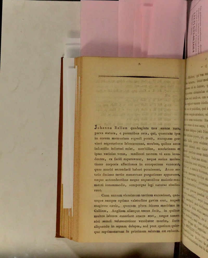 Il Mr* ■' f £ tam (err 0cii!, r ■ honcce more m hibucrat» iSie ab o <ii«1)jtDr’ * ijiEorraa abdominalium ai liiie feri tiiuifc at, cum *i i regio,id reuretar doloribu i eo it probabilior, quod ir Johanna Ballen quadraginta tres annos nata, parva statura, e parentibus orta, qui, quantutn ipsa in eorum memoriam regredi potuit, nunquam gra- viori aegrotatione laboraverant, morbos, quibus aetas infantilis infestari solet, morbillos, scarlatinam et ipsas variolas veras, mediocri tantum vi eam inva- dentes, ex facili superaverat, neque serius moles- tiores corporis affectiones in conspectum venerant, quae morbi secundarii haberi potuissent* Anno ae- tatis decimo tertio menstruae purgationes apparuere, neque antecedentibus neque sequentibus maioris mo- menti incommodis, semperque legi naturae obedie- tanguig mittebatur, sed i in offla rorabantur. Mar cto annos ei esset nupta, t 1 nare delapsa petiit. prjmj Ww.tpi, qtu  ’■* f* outtlamr, Poliaris i Coi, U1 *s,,, ' «t!oi ^nuati Pse i. «file run t. Cum annum vicesimum tertium excessisset, quo- usque semper optima valetudine gavisa erat, nupsit magistro navis, quocum plura itinera maritima in Galliam, Angliam aliasque terras fecit, in quibu9 multos labores exantlare coacta erat, neque tamen nisi semel vehementiore vexabatur morbo, forte \\i PHi Ne h aliquando in aquam delapsa, sed post spatium quin- § ‘%,le die j. ° \ * ■ < que septimanarum in pristinam salutem est reducta. | • “1 tif; sis> o« r' \\