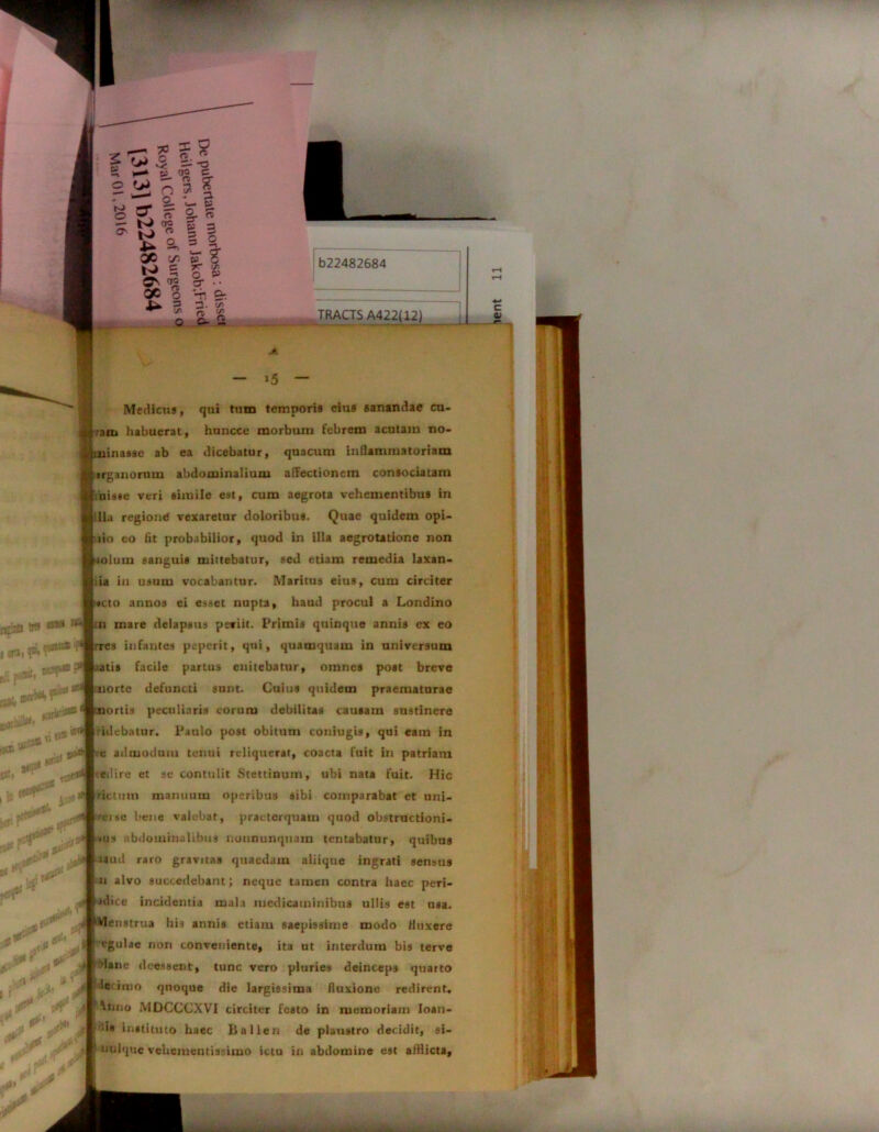 - >5 — Medicus, qui tum temporis eius sanandae cu- •ani habuerat, huncce morbum febrem acutam no- minasse ab ea dicebatur, quacum inflammatoriam pirganornm abdominalium affectionem consociatam f uis*e veri simile est, cum aegrota vehementibus in jilla regione vexaretur doloribus. Quae quidem opi- nio eo fit probabilior, quod in illa aegrotatione non Uolum sanguis mittebatur, sed etiam remedia laxan- itia in usum vocabantur. Maritus eius, cum circiter b#cto annos ei esset nupta, haud procul a Londino [in mare delapsus peviit. Primis quinque annis ex eo rres infantes peperit, qui, quamquam in universum atis facile partus enitebatur, omnes post breve uorte defuncti sunt. Cuius quidem praematurae mortis peculiaris eorum debilitas causam sustinere ridebatur. Paulo post obitum coniugis, qui eam in [ e admodum tenui reliquerat, coacta fuit in patriam edire et se contulit Stettinum, ubi nata fuit. Hic 1 rictum manuum operibus sibi comparabat et uni- r*erse bene valebat, praeterquam quod obstructioni- ? dane deessent, tunc vero pluries deinceps quarto le imo quoque die largissima fluxione redirent, ^lujo MDCCCXVI circiter festo in memoriam Ioan- j ■'« instituto haec Balien de plaustro decidit, si- p nulquc vehementissimo ictu in abdomine est afflicta, | <us abdominalibus nuununqnam lentabatur, quibus fiaud raro gravitas quaedam aliiqne ingrati sensus In alvo succedebant; neque tamen contra haec peri- |>dice incidentia mala medicaminibus ullis est usa. PMenstrua bis annis etiam saepissime modo fluxere f egulae non conveniente, ita ut interdum bis terve