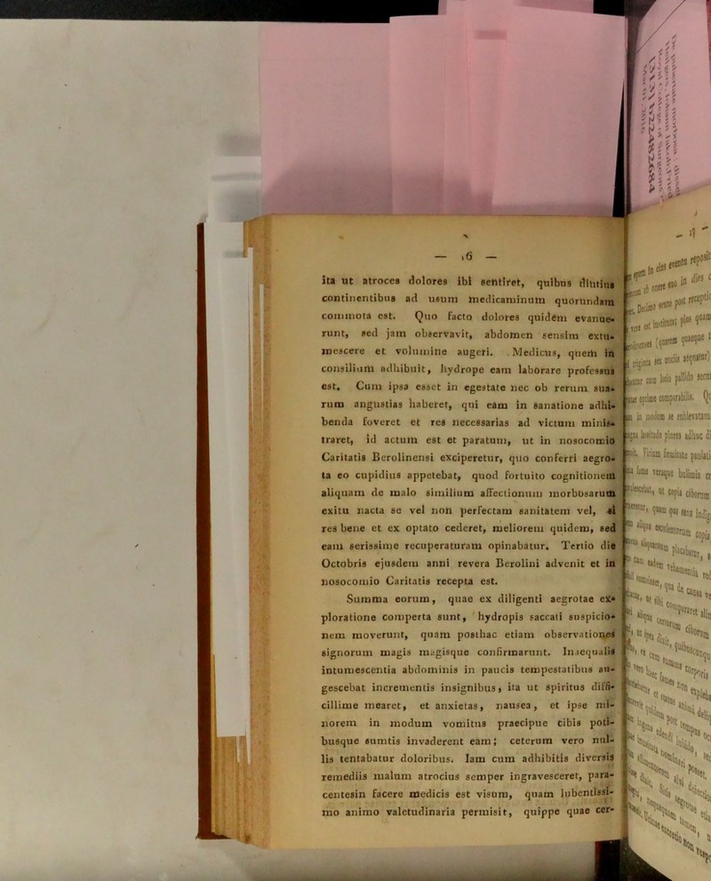 ita ut atroces dolores ibi seMii*et, quibus diutina continentibus ad usum medicaminum quorUiulam commota est. Quo facto dolores quidem evanue- runt, sed jam observavit, abdomen sensim extu- mescere et volumine augeri. Medicus, querti in consilium adhibuit, liydrope eam laborare professus est. Cum ipsa esset in egestate nec ob rerum sua- rum angustias haberet, qui eam in sanatione adlii- r benda foveret et res necessarias ad victum minis- traret, id actum est et paratum, ut in nosocomio Caritatis Berolinensi exciperetur, quo conferri aegro- ta eo cupidius appetebat, quod fortuito cognitionem aliquam de malo similium afFectionuin morbosarum exitu nacta se vel nott perfectam sanitatem vel, si res bene et ex optato cederet, meliorem quidem, sed eam serissime recuperaturam opinabatur. Tertio die Octobris ejusdem anni revera Berolini advenit et in nosocomio Caritatis recepta est. Summa eorum, quae ex diligenti aegrotae ex» ploratione comperta sunt, hydropis saccati suspicio- nem moverunt, quam posthac etiam observationes signorum magis magisque confirmarunt. Inaequalis intumescentia abdominis in paucis tempestatibus au- gescebat incrementis insignibus, ita ut spiritus diffi- cillime mearet, et anxietas, nausea, et ipse mi- norem in modum vomitus praecipue Cibis poti- busque sumtis invaderent eam} ceterum vero nul- lis tentabatur doloribus. Iam cum adhibitis diversis remediis malum atrocius semper ingravesceret, para- centesin facere medicis est visum, quam lubentissi- mo animo valetudinaria permisit, quippe quae cer- L JLm (p»« f *1U11 hira m m* liDtor cum loti9 pallido sectu optime comparabilis. Qi im in moiinm se iublevatain gn* lini ludo piares adhuc di oit Virium firmitate paulati w fame veraque bulimia cr 'tte>topia ciborum rehlr’ ?«ima aliqui ,,n* indi», copia !iCani !,dem vehe, ftr. „ ***** r> ! red ve \ „ . Mof ‘I <1 'oscun, non ev,, s 'X ^ V - 4Kc| rxN i s\CO . . .. ... - .