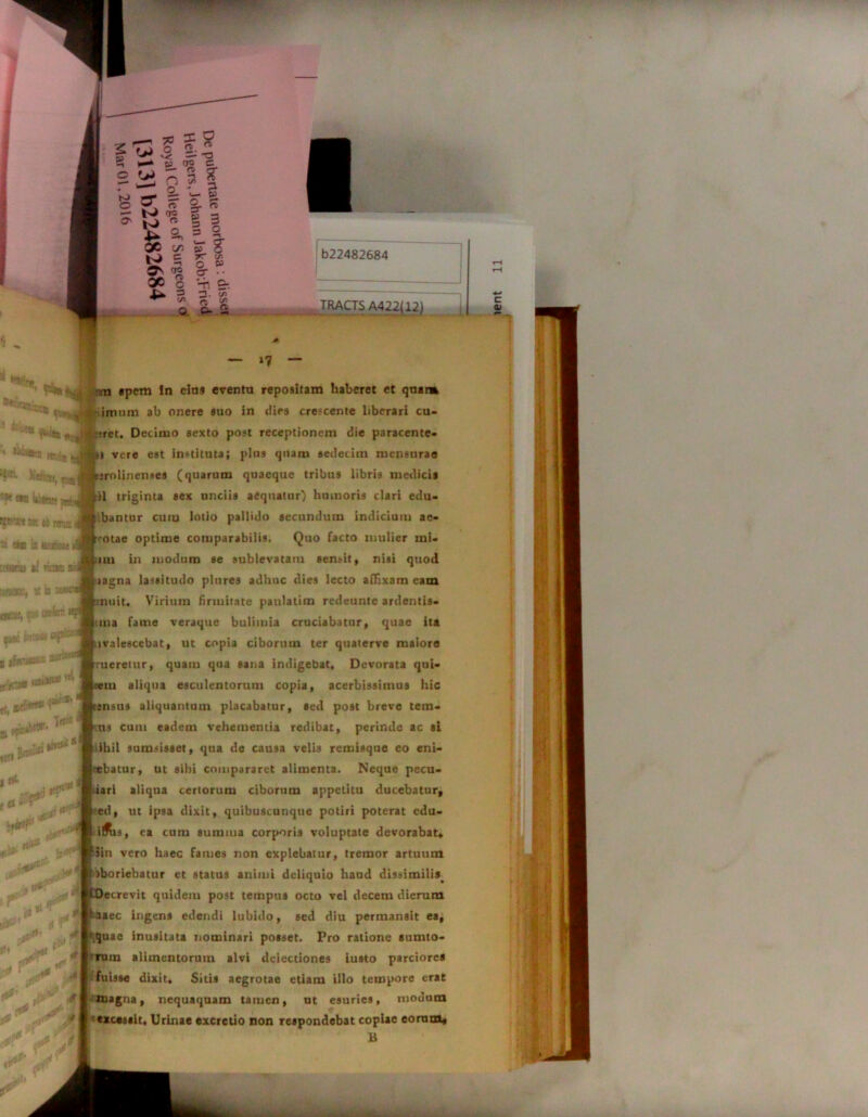 b22482684 TRACTS A422(i ii 4 Wi i 'iT- *?* *» i&RK jnh a 9B il flr.jS0M 4 petoriti il ricis «w®i sis m „ i A*» .. »*“* m apem !n eius eventu repositam haberet et qnaim imum ab onere suo in dies crescente liberari cu- •i*ret. Decimo sexto post receptionem die paracente- |»} vere est instituta; plus quam sedecim mensurae |r;rolinenses (quarum quaeque tribus libris medicis Ati triginta sex unciis aequatur) humoris clari edu- bantur cum lotio pallido secundum indicium ae- -otae optime comparabilis. Quo facto mulier mi- mi in modum se sublevatam sensit, nisi quod aagna lassitudo plures adhuc dies lecto affixam eam ■ nuit. Virium firmitate paulatim rcdeuntc ardentis- iiuia fame veraque bulimia cruciabatur, quae ita lvalescebat, ut copia ciborum ter quaterve maiore meretur, quam qua sana indigebat. Devorata qut- vm aliqua esculentorum copia, acerbissimus hic snsus aliquantum placabatur, seil post breve tern- us cum eadem vehementia redibat, perinde ac sl ihil sumsisset, qua de causa velis remisque eo eni- jrebatur, ut sibi compararet alimenta. Neque pecu- iarl aliqua certorum ciborum appetitu ducebatur, ed, ut ipsa dixit, quibuscunque potiri poterat cdu- ilfts, ea cum summa corporis voluptate devorabat* Jin vero haec fames non explebatur, tremor artuum iboriebatur et status animi deliquio haud dissimilis. ecrevit quidem post tempus octo vel decem dierum aaec ingens edendi lubido, sed diu permansit ea, !\quae inusitata nominari posset. Pro ratione aumto- ‘ rum alimentorum alvi dciectiones iusto parciores fuisse dixit* Sitis aegrotae etiam illo tempore erat magna, nequaquam tamen, ut esuries, modum excessit, Urinae excretio non respondebat copiae eorum« B