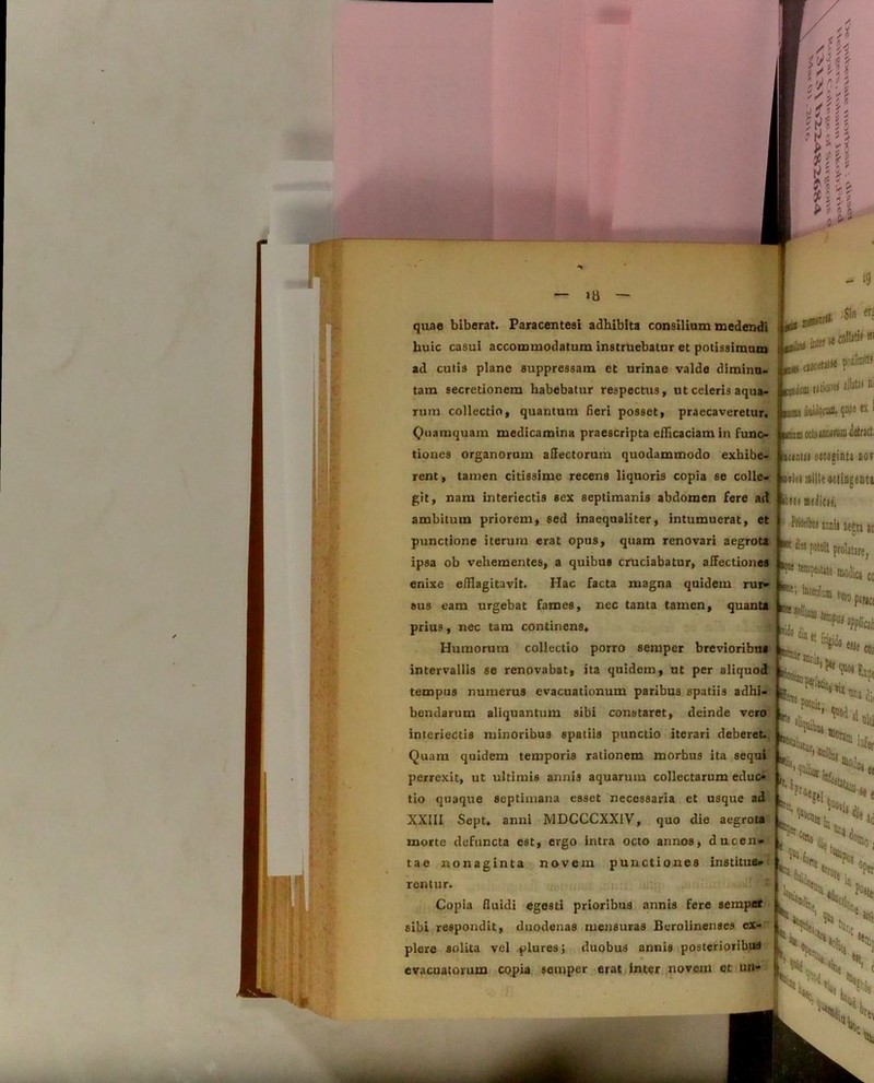 quae biberat. Paracentesi adbibita consilium medendi huic casui accommodatum instruebatur et potissimum ad cutis plane suppressam et urinae valde diminu- tam secretionem habebatur respectus, ut celeris aqua- rum collectio, quantum fieri posset, praecaveretur. Quamquam medicamina praescripta efficaciam in func- tiones organorum affectorum quodammodo exhibe- rent , tamen citissime recens liquoris copia se colle- git, nam interiectis sex septimanis abdomen fere ad ambitum priorem, sed inaequaliter, intumuerat, et punctione iterum erat opus, quam renovari aegrota ipsa ob vehementes, a quibus cruciabatur, affectiones enixe efflagitavit. Hac facta magna quidem rur- sus eam urgebat fames, nec tanta tamen, quanta prius, nec tam continens. Humorum collectio porro semper brevioribus intervallis se renovabat, ita quidem, ut per aliquod tempus numerus evacuationum paribus spatiis adhi- bendarum aliquantum sibi constaret, deinde vero interiectis minoribus spatiis punctio iterari deberet. Quam quidem temporis rationem morbus ita sequi perrexit, ut ultimis annis aquarum collectarum edu(> tio quaque septimana esset necessaria et usque ad XXIII Sept. anni MDCCCXX1V, quo die aegrota morte defuncta est, ergo intra octo annos, ducen- tae nonaginta novem punctiones institue- rentur. Copia fluidi egesti prioribus annis fere semper sibi respondit, duodenas mensuras Berolinenses ex- plere solita vel plures; duobus annis posterioribus evacuatorum copia semper erat inter novem et un- —i»*»11® pm ««netMW KanJr.m ratior slljtaJ Bi itm uuiuOratD, cx1 wiuni «teiBMifiai detract. kmtn octoginta nov oriei mille octingenta itJi meiitij, aegta it potoil prolatare, lica cc i: Bt!lllr «init ir- h ‘° {«e Cfl; kDti . ^ «oram bi»,!. K «olla, infer Pfae 'U08 !j«. « tUli j >C‘V St i nCv, VuX \ cbt)n % N, ‘St. °Per *a