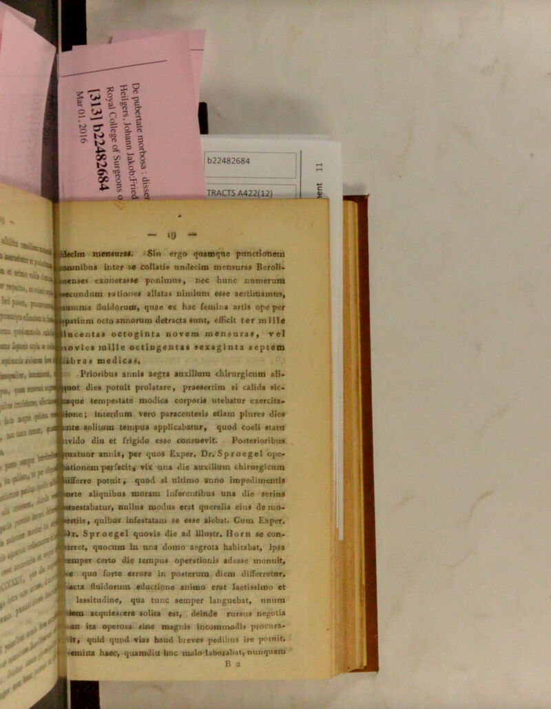 e —t y~ </> O 6= fTO r> o X •• y h £r. i* 3 (/> 0 2. cn fl> •£ O. £ I b22482684 “ TRACTS c -S 1 ^ . ia!*' , -»,i3 *•** 1^* **•’*.«* »#* j 4| dr xi* \v\j ~ ‘9 — Im mensura*. S!n ergo quamque punctionem omnibus inter f-e collatis undecim mensuras Beroli- nenses exonerasse ponimus, nec hunc numerum ecundum rationes allatas nimium esse aestimamus, inmma fluidorum, quae ex hac femina artis ope per atium octo annorum detracta sunt, efficit ter mille llucentaa octoginta novem mensuras, vel io vies mille octingentas sexaginta septem ibras medicas* Prioribus annis aegra auxilium chirurgicum ali- uot dies potuit prolatare, praesertim si calida sic- que tempestate modica corporis utebatur exercita» one; interdum vero paracentesis etiam pltires dies te solitum tempus applicabatur, quod coeli statu tvido diu et frigido esse consuevit. Posterioribus atuor annis, per quos Exper. Dr.Sproegel opc- ionem perfecit, vix una die auxilium chirurgicum fferre potuit, quod si ultimo anno impedimentis rte aliquibus moram inferentibus una die serius aestabatur, nullus modus erat querelis eius de mo- estiis, quibus infestatam se esse aiebat. Cum Exper. )r. Sproegel quovis die ad Ulustr. Horn se con- srret, quocum in una domo aegrota habitabat, ipsa per certo die tempus operationis adesse monuit, e quo forte errore in posterum diem differretur* acta fluidorum eductione animo erat laetissimo et lassitudine, qua tunc semper languebat, unum »em acquiescere solita est, deinde rursus negotia oxi ita operosa sine magnis incommodis procura- it, quid quod vias haud breves pedibus ire potuit. I «emina haec, quamdiu hoc malo laborabat, nunquam B 2