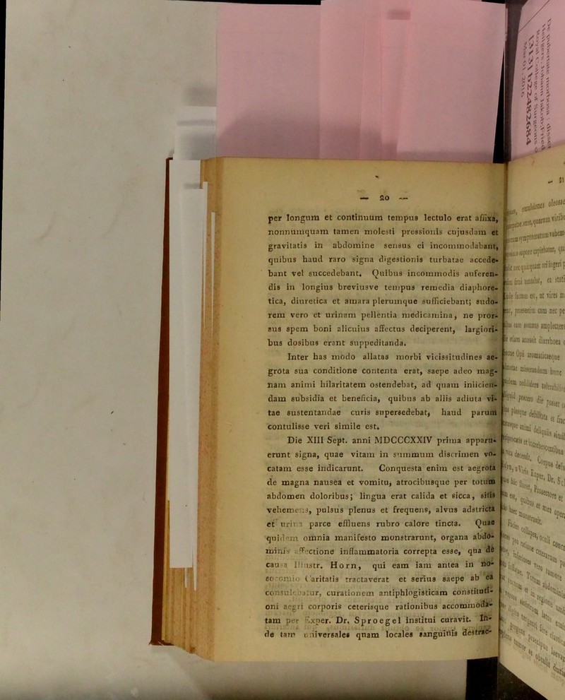 per longum et continuum tempus lectulo erat afiixa, nonnumquam tamen molesti pressionis cujusdam et gravitatis in abdomine sensus ei incommodabant, quibus haud raro signa digestionis turbatae accede* bant vel succedebant. Quibus incommodis auferen- dis in longius breviusve tempus remedia diaphore t tica, diuretica et amara plerumque sufficiebant; sudo rem vero et urinam pellentia medicamina, ne pror- sus spem boni alicuius affectus deciperent, largiori bus dosibus erant suppeditanda* Inter has modo allatas morbi vicissitudines ae grota sua conditione contenta erat, saepe adeo mag nam animi hilaritatem ostendebat, ad quam iniicien- dam subsidia et beneficia, quibus ab aliis adiuta vi- tae sustentandae curis supersedebat, haud parum contulisse veri simile est* Die XIII Sept. anni MDCCCXXIV prima apparu» erunt signa, quae vitam in summum discrimen vo- catam esse indicarunt. Conquesta enim est aegrota de magna nausea et vomitu, atrocibusque per totum abdomen doloribus; lingua erat calida et sicca, sitis veheme s, pulsus plenus et frequens, alvus adstricta et urin parce effluens rubro calore tincta. Quae quidem omnia manifesto monstrarunt, organa abdo- minis ffectione inflammatoria correpta esse, qua de cama Iliustr, Horn, qui eam iam antea in no- ao*cmio Caritatis tractaverat et serius saepe ab ea consuleoatur, curationem antiphlogisticam constituti- oni aegri corporis ceterisque rationibus accommoda- tam per F.xper. Dr. Sprocgel Institui curavit. In' {lUflliiSfitt oleosae erum «ymptoiDattnu vebeffi' iiii.ofaporec3piebJtur, qui it nec (juicqiuni ori ingeri f p) frui teunbt) ea stati de fitlniu est, ut vires ffi, mt, praesertim cum nec pe Ibi eam lonmaj amplectere * eiiim aaessit diarrhoea t Opii aromaiicaeque ®oae “'«fandum hunc ItUi™, de tarr* universales qnam locales sanguinw destrso- o M “‘i** hCt* S a Viri, F$ 0rpui ^ ** ^ rr’ Dr‘Sci im «ohaec ^cies ft 1 ®ea «res % 1!,. Ter0 b. ‘fi, ‘“cte V T( Pa et 6|&o % ,Jtn v5,s ^ i,. ^ Or,. ' K