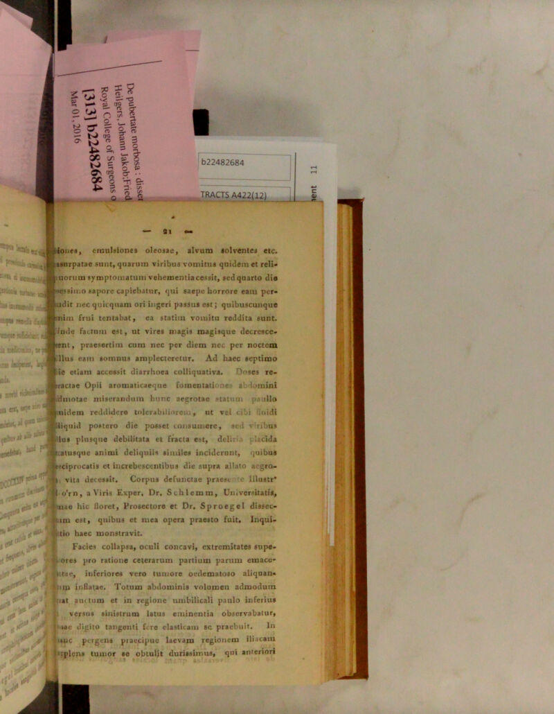 I b22482684 — 31 — iones, emulsiones oleosae, alvum solventes etc. isurpatae sunt, quarum viribus vomitus quidem et reli- uormn symptomatum vehementia cessit, sed quarto dia -essimo sapore capiebatur, qui saepe horrore eam per- adir nec quicquam ori ingeri passus est; quibuscunque nim frui tentabat, ea statiin vomitu reddita sunt, lude factum est, ut vires magis magisque decresce- nt, praesertim cum nec per diem nec per noctem Ilus eam somnus amplecteretur. Ad haec septimo ic etiam accessit diarrhoea colliquativa. Dnses re- -actae Opii aromaticaeqtie fomentatione abdomini dmotae miserandam hunc aegrotae statum illo nidem reddidere tolerabiliorem, ut vel cibi iuidi iiquid postero die posset consumere, sed r:ribus lus plusque debilitata et fracta est, dtlii :acida :atusque animi deliquiis similes inciderunt, quibus *ciprocatis et increbescentibus die supra allato aegro- i vita decessit. Corpus defunctae praes», c lllustr* o'rn, a Viris Exper, Dr. Schlemm, Universitatis, «ae hic iloret, Prosectore et Dr. Sproegel dissec- lm est, quibus et mea opera praesto fuit, Inqui- tio haec monstravit. Facies collapsa, oculi concavi, extremitates supe- ores pro ratione ceterarum partium parum emace* • tae, inferiores vero tumore oedematoso aliquan- Litu inflatae. Totum abdominis volumen admodum luat auctum et in regione umbilicali paulo inferius versus sinistrum latus eminentia observabatur, |« me digito tangenti Fre elasticam se praebuit. In mc pergens praecipue laevam regionem iliacam b: plens tumor se obtulit durissimus, qui anteriori II TRACTS A422( 12y