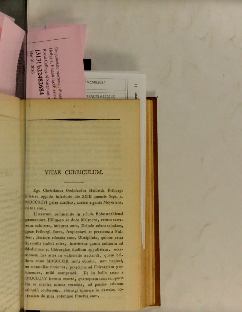 b22482684 TRACTS A422(12) VITAE CURRICULUM. Ego Christianas Godofredus Heidrich Fribargi ?{jilesiae oppido inferioris die XXIII mensis Sept. a, fVIDCCXCVI patre medico, matre e gente Meyeriana, ilaatus sum, Literarum rudimentis in schola Robnstockiensi {'tpraeceptore HiUmero et duce Meisnero, rerum eacra- irura ministro, imbutus sum. Deinde etiam scholam, ■.quae Friburgi floret, frequentavi et praeterea a Ful- iero, Rectore edoctus sum. Disciplinis, quibus aetas iuvenilis imbui solet, instructus quum animum ad Aledicinae et Chirurgiae studium appulissem, occa- sionem has artes in vulneratis tractandi, quam bel- lum anno MDCCCXIII mihi obtulit, non neglexi, if«t nonnullas nationes, praecipue ad Chirurgiam per- tinentes, mihi comparavi. Ut in bello sacro a A1DCCCXV iterum exorto, quamquam tunc temporis in re medica minus versatus, ad patriae salutem aliquid conferrem, chirurgi munere in exercitu bo- rustico de mea voluntate functus sum*