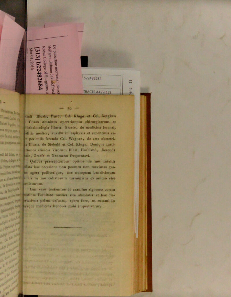 2 rj 'o 2 25 i-* ^ do c o w ; u i b22482684 TRACTS A422(12) a* jnsupana} iu* 8si. . * «1*1* rftfll *> ~ 39 - Truli Illustr. Rnet, Cei. Kluge et Cei. Jungken Cursu omnium operationum chirurgicarum et hthalmologia Illustr. Graefe, de medicina forensi, ditia medica, auxilio in asphyxia et repentinis vi- : periculis ferendo Cei. Waguer, de arte obstctri- t Illustr. de Siebold et Cei. Kluge, Denique insti- uiones clinicas Virorum Illnst, Hufeland, Berends ust, Graefe et Nenmann frequentavi. QuibttS praeceptoribus optime de me meritis lata hac occasione non possum non maximas gra- i:i agere pollicerique, me nunquam beneficiorum iis in me collatorum memoriam ex animo este rrttissurum. Jam vero tentamine et examine rigoroso coram rratiosa Fatuitate medica rite absolutis et hac dis- rtatione palam defensa, spero fore, ut summi in raque medicina honorea mihi impertiantur.