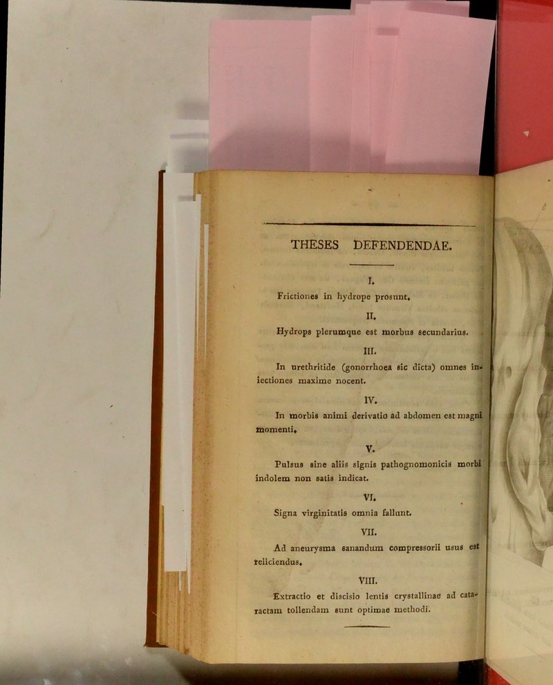 THESES DEFENDENDAE I. Frictiones in hydrope prosunt» II* Hydrops plerumque est morbus secundarius. III. In urethritide (gonorrhoea sic dicta) omnes in- iectiones maxime nocent. IV» In morbis animi derivatio ad abdomen est magni momenti» I V. Pulsus sine aliis signis pathognomonicis morbi indolem non satis indicat. VI* . 1 Signa virginitatis omnia fallunt. VII. Ad aneurysma sanandum compressorii usus est teiiciendus» VIII. Extractio et discisio lentis crystallinae ad cata- ractam tollendam sunt optimae methodi.