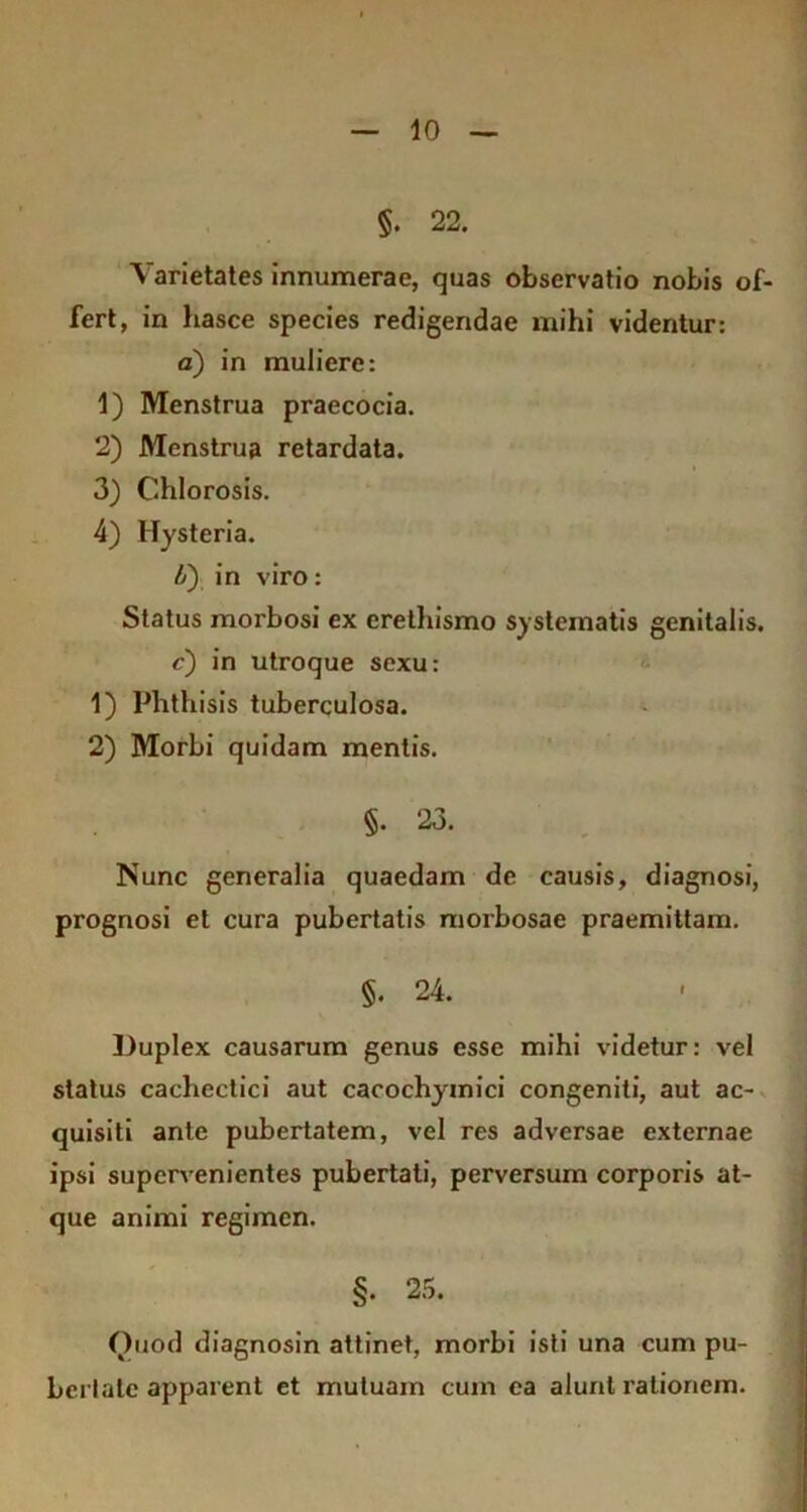 §. 22. Varietates innumerae, quas observatio nobis of- fert, in hasce species redigendae mihi videntur: a) in muliere: 1) Menstrua praecocia. 2) Menstrua retardata. 3) Chlorosis. 4) Hysteria. b') in viro: Status morbosi ex erelhismo systematis genitalis. c) in utroque sexu: 1) Phthisis tuberculosa. 2) Morbi quidam mentis. §. 23. Nunc generalia quaedam de causis, diagnosi, prognosi et cura pubertatis morbosae praemittam. §. 24. Duplex causarum genus esse mihi videtur: vel status cachectici aut cacochyinici congeniti, aut ac- quisiti ante pubertatem, vel res adversae externae ipsi supervenientes pubertati, perversum corporis at- que animi regimen. §. 25. Quod diagnosin attinet, morbi isti una cum pu- bertale apparent et mutuam cuin ca alunt rationem.