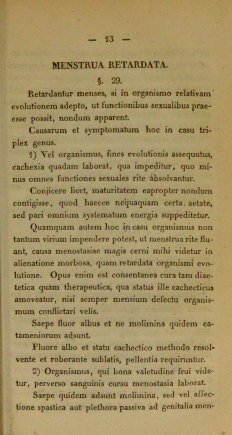 MENSTRUA RETARDATA. §. 29. Retardantur menses, si in organismo relativam evolutionem adepto, ut functionibus sexualibus prae- esse possit, nondum apparent. Causarum et symptomatum hoc in casu tri- plex genus. 1) Vel organismus, fines evolutionis assequutus, cachexia quadam laborat, qua impeditur, quo mi- nus omnes functiones sexuales rite absolvantur. Conjicere licet, maturitatem eapropter nondum contigisse, quod haecce nequaquam certa, aetate, sed pari omnium systematum energia suppeditetur. Quamquam autem hoc in casu organismus non tantum virium impendere potest, ut menstrua rite flu- ant, causa menostasiac magis cerni mihi videtur in alienatione morbosa, quam retardata organismi evo- lutione. Opus enim est consentanea cura tam diae- tetica quam therapeutica, qua status ille cachecticus amoveatur, nisi semper mensium defectu organis- mum conflictari velis. Saepe fluor albus et ne molimina quidem ca- tameniorum adsunt Fluore albo et statu cachectico methodo resol- vente et roborante sublatis, pellentia requiruntur. 2) Organismus, qui bona valetudine frui vide- tur, perverso sanguinis cursu menostasia laborat. Saepe quidem adsunt molimina, sed vel affec- tione spastica aut plethora passiva ad genitalia men-