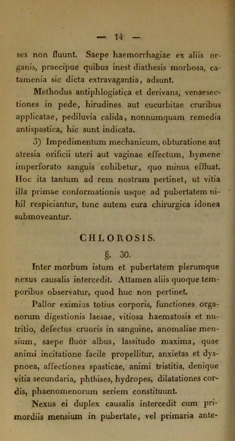 ses non fluunt. Saepe haemorrhagiae ex aliis or- ganis, praecipue quibus inest diathesis morbosa, ca- tamenia sic dicta extravagantia, adsunt. Methodus antiphlogistica et derivans, venaesec- tiones in pede, hirudines aut cucurbitae cruribus applicatae, pediluvia calida, nonnumquam remedia antispastica, hic sunt indicata. 3) Impedimentum mechanicum, obturatione aut atresia orificii uteri aut vaginae effectum, hymene imperforato sanguis cohibetur, quo minus effluat. Hoc ita tantum ad rem nostram pertinet, ut vitia illa primae conformationis usque ad pubertatem ni- hil respiciantur, tunc autem cura chirurgica idonea submoveantur. CHLOROSIS. §. 30. Inter morbum istum et pubertatem plerumque nexus causalis intercedit. Attamen aliis quoque tem- poribus observatur, quod huc non pertinet. Pallor eximius totius corporis, functiones orga- norum digestionis laesae, vitiosa haematosis et nu- tritio, defectus cruoris in sanguine, anomaliae men- sium, saepe fluor albus, lassitudo maxima, quae animi incitatione facile propellitur, anxietas et dys- pnoea, affectiones spasticae, animi tristitia, denique vitia secundaria, phthises, hydropes, dilatationes cor- dis, phaenomenorum seriem constituunt. Nexus ei duplex causalis intercedit cum pri- mordiis mensium in pubertate, vel primaria ante-