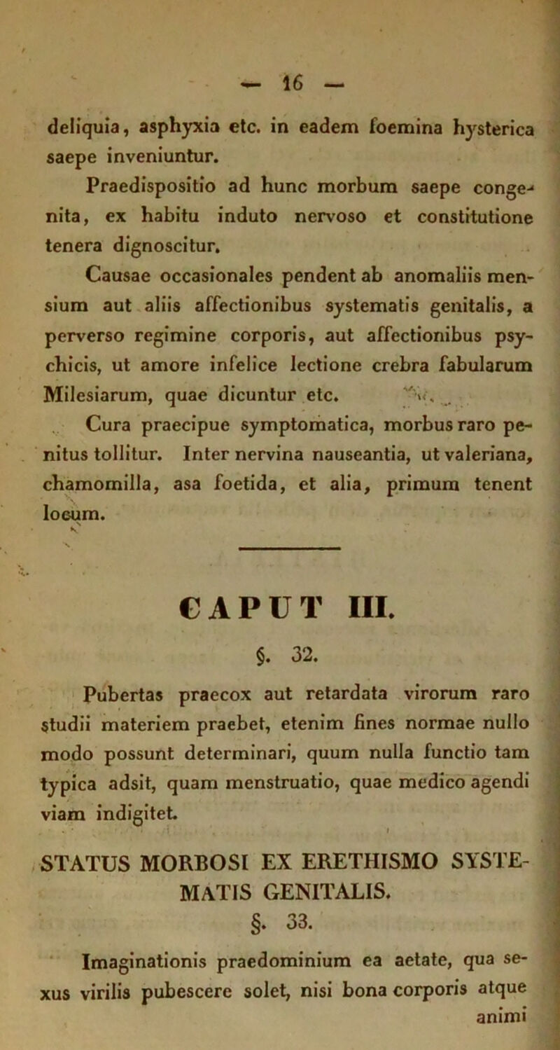deliquia, asphyxia etc. in eadem foemina hysterica saepe inveniuntur. Praedispositio ad hunc morbum saepe conge-* nita, ex habitu induto nervoso et constitutione tenera dignoscitur. Causae occasionales pendent ab anomaliis men- sium aut aliis affectionibus systematis genitalis, a perverso regimine corporis, aut affectionibus psy- chicis, ut amore infelice lectione crebra fabularum Milesiarum, quae dicuntur etc. Cura praecipue symptomatica, morbus raro pe- nitus tollitur. Inter nervina nauseantia, ut valeriana, chamomilla, asa foetida, et alia, primum tenent loeum. CAPUT III. §. 32. Pubertas praecox aut retardata virorum raro studii materiem praebet, etenim fines normae nullo modo possunt determinari, quum nulla functio tam typica adsit, quam menstruatio, quae medico agendi viam indigitet STATUS MORBOSI EX ERETHISMO SYSTE- MATIS GENITALIS. §. 33. Imaginationis praedominium ea aetate, qua se- xus virilis pubescere solet, nisi bona corporis atque animi