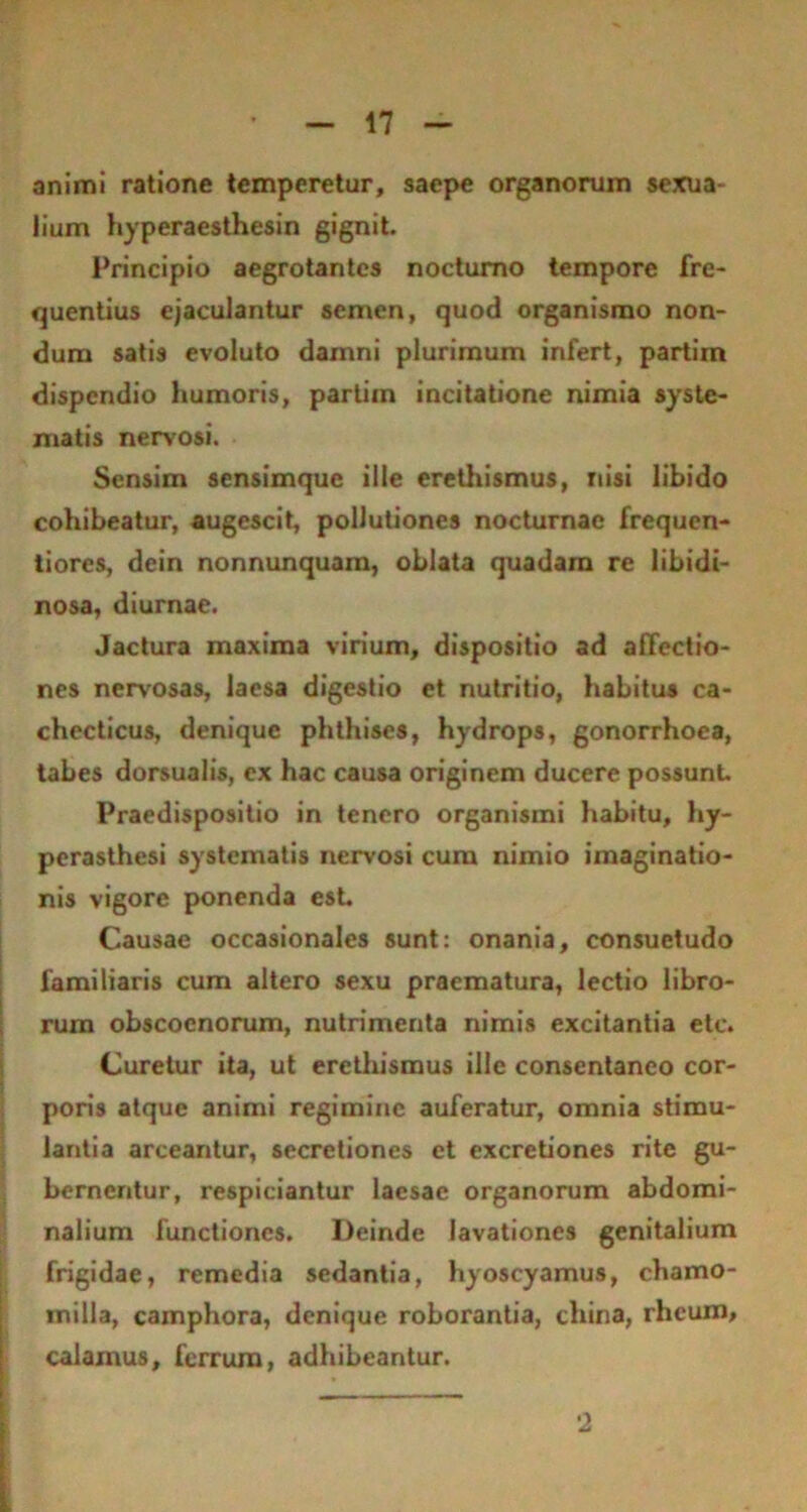 animi ratione temperetur, saepe organorum sexua- lium hyperaesthesin gignit. Principio aegrotantes nocturno tempore fre- quentius ejaculantur semen, quod organismo non- dum satis evoluto damni plurimum infert, partiin dispendio humoris, partiin incitatione nimia syste- matis nervosi. Sensim sensimque ille erethismus, nisi libido cohibeatur, augescit, pollutiones nocturnae frequen- tiores, dein nonnunquam, oblata quadam re libidi- nosa, diurnae. Jactura maxima virium, dispositio ad affectio- nes nervosas, laesa digestio et nutritio, habitus ca- checticus, denique phthises, hydrops, gonorrhoea, tabes dorsualis, ex hac causa originem ducere possunt Praedispositio in tenero organismi habitu, hy- perasthesi systematis nervosi cum nimio imaginatio- nis vigore ponenda esL Causae occasionales sunt: onania, consuetudo familiaris cum altero sexu praematura, lectio libro- rum obscocnorum, nutrimenta nimis excitantia etc. Curetur ita, ut erethismus ille consentaneo cor- poris atque animi regimine auferatur, omnia stimu- lantia arceantur, secretiones et excretiones rite gu- bernentur, respiciantur laesae organorum abdomi- nalium functiones. Deinde lavationes genitalium frigidae, remedia sedantia, hyoscyamus, chamo- milla, camphora, denique roborantia, china, rheum, calarnus, ferrum, adhibeantur. 2
