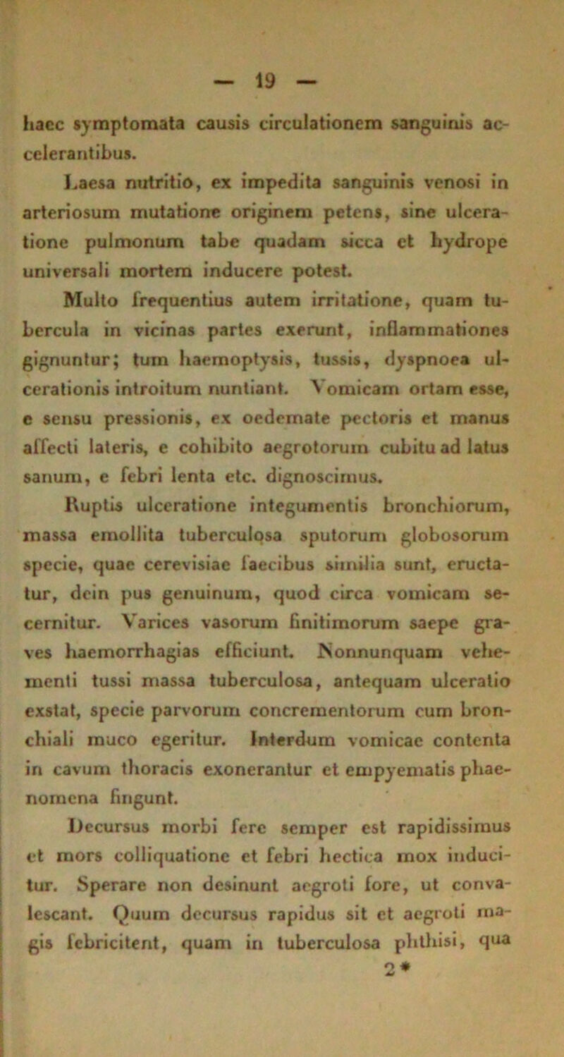 haec symptomata causis circulationem sanguinis ac- celerantibus. Laesa nutritio, ex impedita sanguinis venosi in arteriosum mutatione originem petens, sine ulcera- tione pulmonum tabe quadam sicca et hydrope universali mortem inducere potest. Multo frequentius autem irritatione, quam tu- bercula in vicinas partes exerunt, inflammationes gignuntur; tum haemoptysis, tussis, dyspnoea ul- cerationis introitum nuntiant. Vomicam ortam esse, c sensu pressionis, ex oedemate pectoris et manus affecti lateris, e cohibito aegrotorum cubitu ad latus sanum, e febri lenta etc. dignoscimus. Ruptis ulceratione integumentis bronchiorum, massa emollita tuberculosa sputorum globosorum specie, quae cerevisiae faecibus similia sunt, eructa- tur, dein pus genuinum, quod circa vomicam se- cernitur. Varices vasorum finitimorum saepe gra- ves haemorrhagias efficiunt. JNonnunquam vehe- menti tussi massa tuberculosa, antequam ulceratio exstat, specie parvorum concrementorum cum bron- chiali muco egeritur. Interdum vomicae contenta in cavum thoracis exonerantur et empyematis phae- nomena fingunt. Ifccursus morbi fere semper est rapidissimus et mors colliquationc et febri hectica mox induci- tur. Sperare non desinunt aegroti fore, ut conva- lescant. Quum decursus rapidus sit et aegroti rna- gis febricitent, quam in tuberculosa phthisi, qua 2*