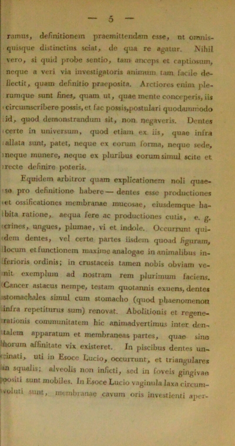 ramus, definitionem praemiitendam esse, nl omnis- quisque distinctius sciat, de qua re agatur. Nihil vero, si quid probe sentio, tatn anceps et captiosum, neque n veri via investigatoris animum tam facile de- flectit, quam definitio praeposita. Arctiores enim ple- rumque sunt fines, quam ut, quae mente conceperis, iis > circumscribere possis, et fac possis,postuIari quodammodo id, quod demonstrandum sit, non negaveris. Dentes certe in universum, quod etiam ex iis, quae infra allata sunt, patet, neque ex eorum forma, neque sede, i neque munere, neque ex pluribus eorum simul sette et i recte definire pateris. 1 quidem arbitror quam explicationem noli quae- se pro definitione habere— dentes esse productiones et ossificationes membranae mucosae, eiusdemque ha- bita ratione, aequa fere ac productiones cutis, e. g. crines, ungues, plumae, vi et indole. Occurrunt qui- dem dentes, vel certe partes iisdem quoad figuram, locum etfunctionem maxiiue analogae inanimalibus in- iferioris ordinis, in crustaceis tamen nobis obviam ve- nit exemplum ad nostram reni plurimum laciens. Cancer astacus nempe, testam quotannis exuens, dentes stomachaies simul cum stomacho (quod phaenomenon inlra repetiturus sum) renovat. Abolitionis et regene- rationis communitatem hic animadvertimus inter den- talem apparatum et membraneas partes, quae sine Utoium affinitate vix existeret. In piscibus dentes un- cinati, uti in Esoce Lucio, occurrunt, et triangulares *n squalis; alveolis non inficti, sed in foveis gingivae. Jipositi sunt mobiles. In Esoce Lucio vaginula laxa circum- voiiiu suat, membranae cavum oris investienti aper-