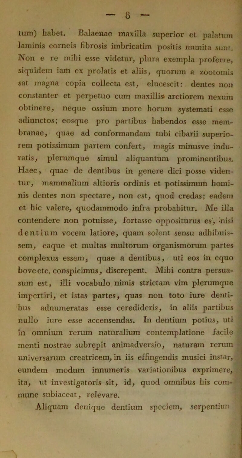 tum) habet. Balaenae maxilla superior et palatum laminis corneis fibrosis imbricatim positis munita sunt. Non e re mihi esse videtur, plura exempla proferre, siquidem iam ex prolatis et aliis, quorum a zootomis l sat magna copia collecta est, elucescit: dentes non constanter et perpetuo cum maxillis arctiorem nexum obtinere, neque ossium move horum systemati esse adiunctos; eosque pro partibus habendos esse mem- branae, quae ad conformandam tubi cibarii superio- rem potissimum partem confert, magis minusve indu- ratis, plerumque simul aliquantum prominentibus. Haec, quae de dentibus in genere dici posse viden- tur, mammalium altioris ordinis et potissimum homi- nis dentes non spectare, non est, quod credas; eadem et hic valere, quodammodo infra probabitur. Me illa contendere non potuisse, fortasse oppositurus es', -nisi dentium vocem latiore, quam solent sensu adhibuis- sem, eaque et multas multorum organismorum partes complexus essem, quae a dentibus, uti eos in equo boveetc. conspicimus, discrepent. Mihi contra persua- sum est, illi vocabulo nimis strictam vim plerumque impertiri, et istas partes, quas non toto iure denti- bus adnumeratas esse ceredideris, in aliis partibus nullo iure esse accensendas. In dentium potius, uti in omnium rerum naturalium contemplatione facile menti nostrae subrepit animadversio, naturam rerum universarum creatricem, in iis effingendis musici instar, eundem modum innumeris variationibus exprimere, ita, ut investigatoris sit, id, quod omnibus his com- mune subiaceat, relevare. Aliquam denique dentium speciem, serpentiim