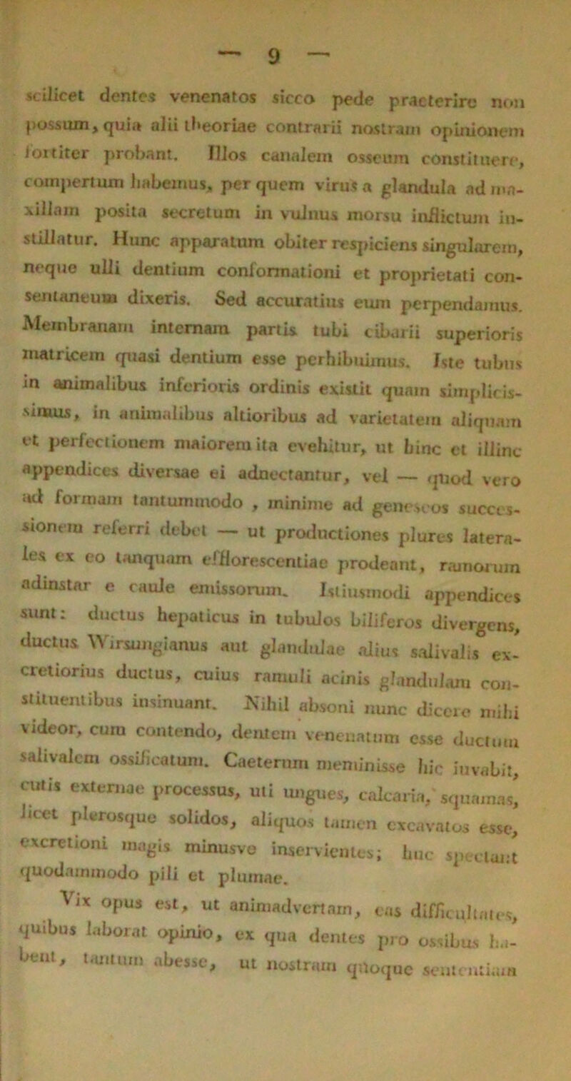 scilicet dentes venenatos sicco pede praeterire non possum, qui,» alii theoriae contrarii nostram opinionem foititer probant. Ilios canalem osseum constituere, compertum habemus, per quem virus a glandula ad ma- xillam posita secretum in vulnus morsu inflictum in- stillatur. Hunc apparatum obiter respiciens singularem, neque ulli dentium conformationi et proprietati con- sentaneum dixeris. Sed accuratius eum perpendamus. Membranam internam partis tubi cibarii superioris matricem quasi dentium esse perhibuimus. Iste tubus m animalibus inferioris ordinis exislit quam simplicis- simus, in animalibus altioribux ad varietatem aliquam et perfectionem maiorem ita evehitur, ut hinc et illinc appendices diversae ei adnectantur, vel — quod vero ad formam tantummodo , minime ad geneseos succes- sionem referri debet — ut productiones plures latera- les ex eo tanqunm efflorescendae prodeant, ramorum adinstar e caule emissorum. Istiusmodi appendices sunt: ductus hepaticus in tubulos biliferos divergens, ductus Wirsungianns aut glandulae alius salivalis ex- cretiorius ductus, cuius ramuli acinis glandulam con- stituentibus insinuant. Nihil absoni nunc dicere mihi videor, cum contendo, dentem venenatum esse ductum salivalcm ottificatum. Caeternm meminisse hic iuvabi:. cutis externae processus, uti ungues, calcaria luet plerosque solidos, aliquos tamen exea >, caicana, squamas. quodammodo pili et plumae.