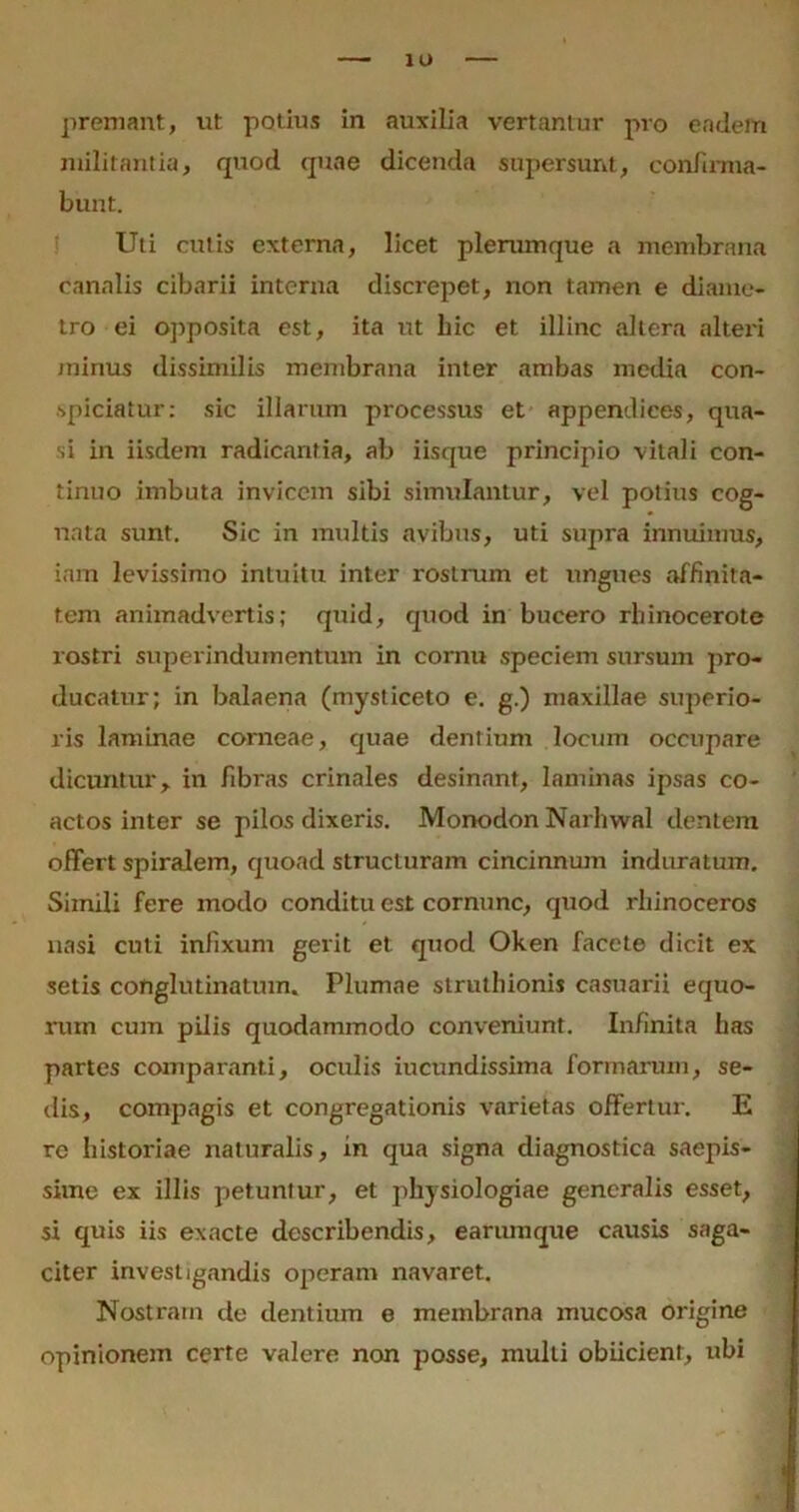 premant, ut potius in auxilia vertamur pro eadem militantia, quod quae dicenda supersunt, confirma- bunt. Uti culis externa, licet plerumque a membrana canalis cibarii interna discrepet, non tamen e diame- tro ei opposita est, ita ut hic et illinc altera altei'i minus dissimilis membrana inter ambas media con- spiciatur: sic illarum processus et appendices, qua- si in iisdem radicantia, ab iisque principio vitali con- tinuo imbuta invicem sibi simulantur, vel potius cog- nata sunt. Sic in multis avibus, uti supra innuimus, iam levissimo intuitu inter rostrum et ungues affinita- tem animadvertis; quid, quod in bucero rhinocerote rostri superindumentum in cornu speciem sursum pro- ducatur; in balaena (mysticeto e. g.) maxillae superio- ris laminae corneae, quae dentium locum occupare dicuntur, in fibras crinales desinant, laminas ipsas co- actos inter se pilos dixeris. Monodon Narhwal dentem offert spiralem, quoad structuram cincinnum induratum. Simili fere modo conditu est cornunc, quod rhinoceros nasi cuti infixum gerit et quod Oken facete dicit ex setis conglutinatum. Plumae struthionis casuarii equo- rum cum pilis quodammodo conveniunt. Infinita has partes comparanti, oculis iucundissima formarum, se- dis, compagis et congregationis varietas offertur. E re historiae naturalis, in qua signa diagnostica saepis- sime ex illis petuntur, et physiologiae generalis esset, si quis iis exacte describendis, earumque causis saga- citer investigandis operam navaret. Nostram de dentium e membrana mucosa origine opinionem certe valere non posse, mulli obiicient, ubi