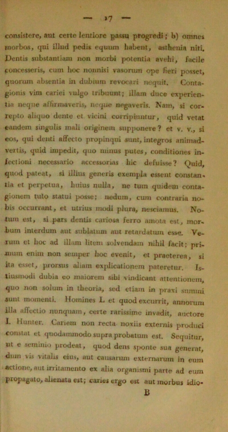 »7 consistere, aut certe lentiore passu progredi; b) omnes inorbos, qui illud pedis equum habent, aslheuia niti. Dentis substantiam non morbi potentia avehi, facile concesseris, cuin hoc nonnisi vasorum ope fieri posset, quorum absentia in dubium revocari nequit. Conta- gionis vim cariei vulgo tribuunt; illam duce experien- tia neque affirmaveris, neque negaveris. Nam, si cor- repto aliquo dente et vicini corripiuntur, quid vetat eandem singulis mali originem supponere ? et v. v., si eos, qui deuti affecto propinqui sunt, integros animad- vertis, quid impedit, quo minus putes, conditiones in- fectioni necessario accessorias liic defuisse? Quid, quod pateat, si illius generis exempla essent constan- tia et perpetua, huius nulla, ne tum quidem conta- gionem tuto statui posse; nedum, cum contraria no- bis occurrant, et utrius modi plura, nesciamus. No- tum est, si pars dentis cariosa ferro amota est, mor- bum interdum aut sublatum aut retardatum esse. Ve- rum et hoc ad illam litem solvendam nihil facit; pri- mum eniui non semper hoc evenit, et praeterea, si ita esset, prorsus aliam explicationem pateretur. Js_ tiusmodi dubia eo maiorem sibi vindicant attentionem, quo non solum in theoria, sed etiam in praxi summi *uut momenti. Homines L et quod excurrit, annorum illa affectio nunquam, certe rarissime invadit, auctore I. Humer. Canem non recta noxiis externis produci constat et quodammodo supra probatum est. Sequitur, iit e seminio prodeat, quod dens sponte sua generat, dum vis vitalis eius, aut causarum externarum in eum actione, aut irritamento ex alia organismi parte ad eum propagato, alienata est; canes ergo est aut morbus idio- B