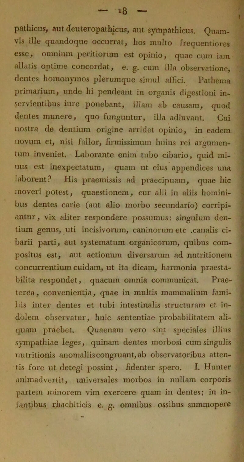 pathicus, aut deuteropathicus, aut sympathicus. Quam- vis ille quandoque occurrat, hos inulto frequentiores esse, omnium peritiorum est opinio, quae cuin iam allatis optime concordat, e. g. cum illa observatione, rlentes homonymos plerumque simul affici. Pathema primarium, unde hi pendeant in organis digestioni in- servientibus iure ponebant, illam ab causam, quod dentes munere, quo funguntur, illa adiuvant. Cui nostra de dentium origine arridet opinio, in eadem novum et, nisi fallor, firmissimum huius rei arjmmen- tum inveniet. Laborante enim tubo cibario, quid mi- nus est inexpectatum, quam ut eius appendices una laborent? His praemissis ad praecipuam, quae hic moveri potest, quaestionem, cur alii in aliis homini- bus dentes carie (aut alio morbo secundar(o) corripi- antur , vix aliter respondere possumus: singulum den- tium genus, uti incisivorum, caninorum etc .canalis ci- barii parti, aut systematum organicorum, quibus com- positus est, aut actionum diversarum ad nutritionem concurrentium cuidam, ut ita dicam, harmonia praesta- bilita respondet, quacum omnia communicat. Prae- terea, convenientia, quae in multis mammalium fami- liis inter dentes et tubi intestinalis structuram et in- dolem observatur, huic sententiae probabilitatem ali- quam praebet. Quaenam vero sint speciales illius sympathiae leges, quinam dentes morbosi cum singulis nutritionis anomaliis congruant, ab observatoribus atten- tis fore ut detegi possint, fidenter spero. I. Hunter animadvertit, universales morbos in nullam corporis partem minorem vim exercere quam in dentes; in in- fantibus rhachiticis e. g. omnibus ossibus summopere