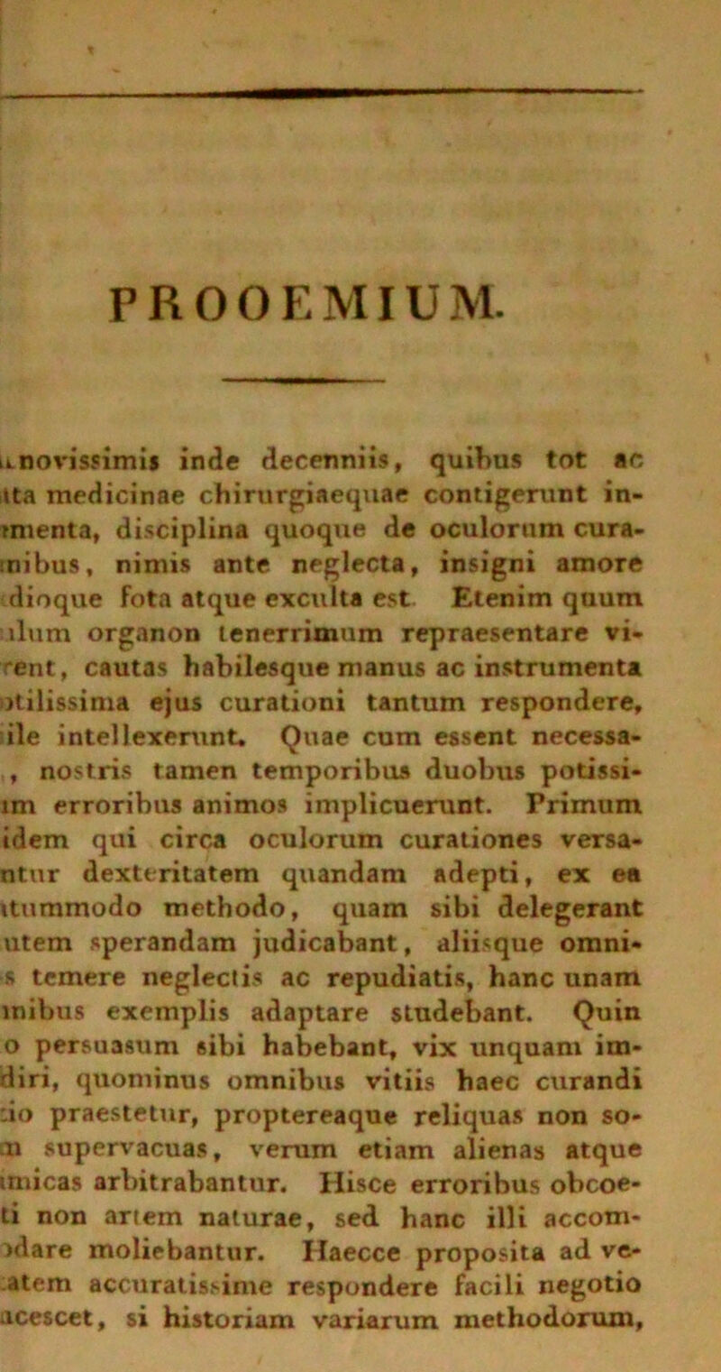 PROOEMIUM. 0. novissimi* inde decenniis, quibus tot ac itta medicinae chirurgiaequae contigerunt in- tmenta, disciplina quoque de oculorum cura- ntibus, nimis ante neglecta, insigni amore dioque fota atque exculta est Etenim quum ulum organon tenerrimum repraesentare vi- rent, cautas habilesque manus ac instrumenta utilissima ejus curationi tantum respondere, ile intellexerunt. Quae cum essent necessa- , nostris tamen temporibus duobus potissi- im erroribus animos implicuerunt. Primum idem qui circa oculorum curationes versa- ntur dexteritatem quandam adepti, ex ea itummodo methodo, quam sibi delegerant utem sperandam judicabant, aliisque omni- s temere neglectis ac repudiatis, hanc unam mibus exemplis adaptare studebant. Quin o persuasum sibi habebant, vix unquam im- diri, quominus omnibus vitiis haec curandi :io praestetur, proptereaque reliquas non so- n supervacuas, verum etiam alienas atque imicas arbitrabantur. Hisce erroribus obcoe- ti non artem naturae, sed hanc illi accom- idare moliebantur. Ilaecce proposita ad ve- atem accuratissime respondere facili negotio acescet, si historiam variarum methodorum,