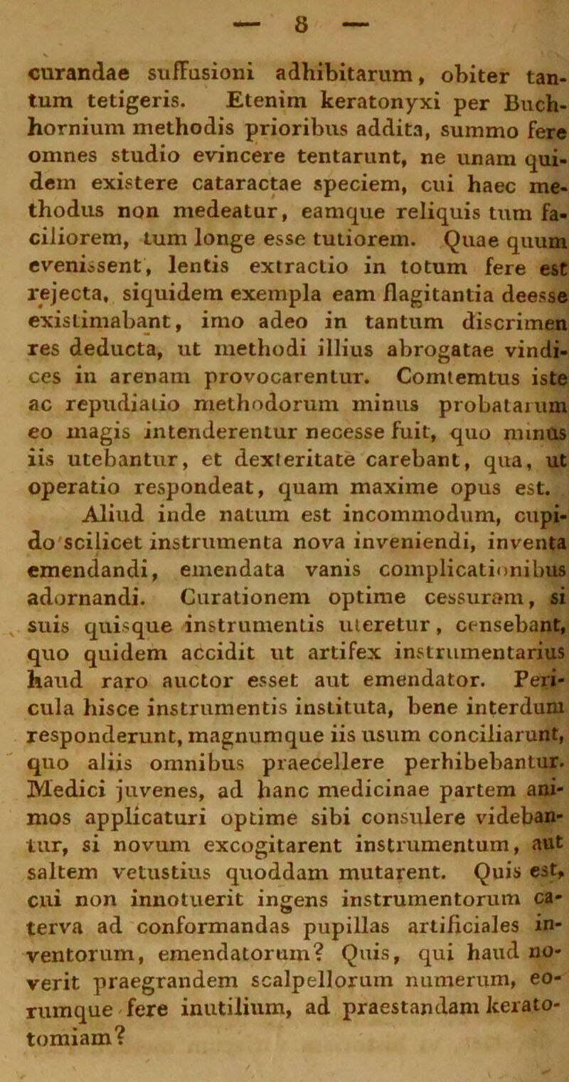 curandae suffusioni adhibitarum, obiter tan- tum tetigeris. Etenim keratonyxi per Buch- hornium methodis prioribus addita, summo fere omnes studio evincere tentarunt, ne unam qui- dem existere cataractae speciem, cui haec me- thodus non medeatur, eamque reliquis tum fa- ciliorem, tum longe esse tutiorem. Quae quum evenissent, lentis extractio in totum fere est rejecta, siquidem exempla eam flagitantia deesse existimabant, imo adeo in tantum discrimen res deducta, ut methodi illius abrogatae vindi- ces in arenam provocarentur. Comtemtus iste ac repudiatio methodorum minus probatarum eo magis intenderentur necesse fuit, quo minos iis utebantur, et dexteritate carebant, qua, ut operatio respondeat, quam maxime opus est. Aliud inde natum est incommodum, cupi- do scilicet instrumenta nova inveniendi, inventa emendandi, emendata vanis complicationibus adornandi. Curationem optime cessuram, si suis quisque instrumentis uteretur, censebant, quo quidem accidit ut artifex instrumentarius haud raro auctor esset aut emendator. Peri- cula hisce instrumentis instituta, bene interdum responderunt, magnumque iis usum conciliarunt, quo aliis omnibus praecellere perhibebantur. Medici juvenes, ad hanc medicinae partem ani- mos applicaturi optime sibi consulere videban- tur, si novum excogitarent instrumentum, aut saltem vetustius quoddam mutarent. Quis est, cui non innotuerit ingens instrumentorum ca- terva ad conformandas pupillas artificiales in- ventorum, emendatorum? Quis, qui haud no- verit praegrandem scalpellorum numerum, eo- rumque fere inutilium, ad praestandam Jcerato- tomiam?