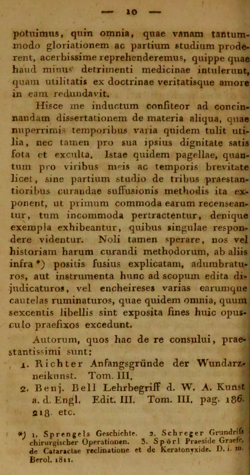 potuimus, quin omnia, quae vanam tantum- modo gloriationem ac partium studium prode- rent, acerbissime reprehenderemus, quippe quae haud minus' detrimenti medicinae intulerunt, quam utilitatis ex doctrinae veritatisque amore in eam redundavit. Hisce me inductum confiteor ad concin- nandam dissertationem de materia aliqua, quae nuperrimis temporibus varia quidem tulit uii- lia, nec tamen pro sua ipsius dignitate satis fota et exculla. Istae quidem pagellae, quan- tum pro viribus m^is ac temporis brevitate licet, sine partium studio de tribus praestan- tioribus curandae suffusionis methodis ita ex- ponent, ut primum commoda earum recensean- tur, tum incommoda pertractentur, denique exempla exhibeantur, quibus singulae respon- dere videntur. Noli tamen sperare, nos vel historiam harum curandi methodorum, ab aliis infra *) positis fusius explicatam, adumbratu- ros, aut instrumenta hunc ad scopum edita di- judicaturos, vel encheireses varias earumque cautelas ruminaturos, quae quidem omnia, quum sexcentis libellis sint exposita fines huic opus- culo praefixos excedunt. Autorum, quos hac de re consplui, prae- stantissimi sunt: 1. Richter Anfangsgriinde der Wundarz- neikunst. Tom. III. 2. Benj. Bell LehrbegrifF d. W. A. Kunst a. d. Engl. Edit. III. Tom. III, pag. i8& aifl. etc. *) i. Sprengels Geschichle. 3. Schreger GrundriU ' chirurgischer Operationen. 3. S p 6 r 1 Praeside Graefe, de Cataractae reclinatione et dc Keratonyxide. D. i- m. Itero!. 1811.