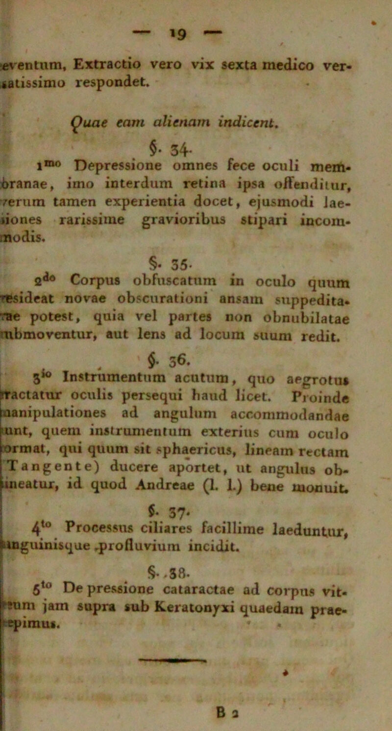 ev entum. Extractio vero vix sexta medico ver- satissimo respondet. Quae eam alienam indicent. §• 34- i°° Depressione omnes fece oculi mem- branae, imo interdum retina ipsa offenditur, verum tamen experientia docet, ejusmodi lae- do nes rarissime gravioribus stipari incom- nodis. §• 55- 2do Corpus obfuscatum in oculo quum resideat novae obscurationi ansam suppedita- tae potest, quia vel partes non obnubilatae mbmoventur, aut lens ad locum suum redit. $• 56. 3*° Instrumentum acutum, quo aegrotus Irractatur oculis persequi haud licet. Proinde aanipulationes ad angulum accommodandae unt, quem instrumentum exterius cum oculo ormat, qui quum sit sphaericus, linearn rectam Tangente) ducere aportet, ut angulus ob- imeatur, id quod Andreae (1. 1.) bene monuit. $• 37* 4to Processus ciliares facillime laeduntur, Unguinisque .profluvium incidit. §••38. 5to De pressione cataractae ad corpus vit- rsum jam supra sub Keratonyxi quaedam prae- opimus. .